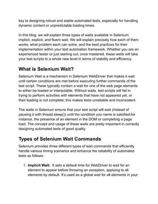 key to designing robust and stable automated tests, especially for handling
dynamic content or unpredictable loading times.
In this blog, we will explain three types of waits available in Selenium:
implicit, explicit, and fluent wait. We will explain precisely how each of them
works, what problem each can solve, and the best practices for their
implementation within your test automation framework. Whether you are an
experienced tester or just starting out, once mastered, these waits will take
your test scripts to a whole new level in terms of stability and efficiency.
What is Selenium Wait?
Selenium Wait is a mechanism in Selenium WebDriver that makes it wait
until certain conditions are met before executing further commands of the
test script. These typically contain a wait for one of the web page elements
to either be loaded or interactable. Without waits, test scripts will fail in
trying to perform activities with elements that have not appeared yet, or
their loading is not complete; this makes tests unreliable and inconsistent.
The waits in Selenium ensure that your test script will wait (instead of
pausing it with thread.sleep()) until the condition you name is satisfied-for
instance, the presence of an element in the DOM or completing a page
load. The concept and usage of these waits are pretty important in correctly
designing automated tests of good quality.
Types of Selenium Wait Commands
Selenium provides three different types of wait commands that efficiently
handle various timing scenarios and enhance the reliability of automated
tests as follows:
1. Implicit Wait: It sets a default time for WebDriver to wait for an
element to appear before throwing an exception, applying to all
elements by default. It’s used as a global wait for all elements in your
 