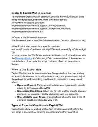 Syntax to Explicit Wait in Selenium
To implement Explicit Wait in Selenium, you use the WebDriverWait class
along with ExpectedConditions. Here’s the basic syntax:
// Import the necessary packages
import org.openqa.selenium.support.ui.WebDriverWait;
import org.openqa.selenium.support.ui.ExpectedConditions;
import org.openqa.selenium.By;
// Create a WebDriverWait instance
WebDriverWait wait = new WebDriverWait(driver, Duration.ofSeconds(10));
// Use Explicit Wait to wait for a specific condition
wait.until(ExpectedConditions.visibilityOfElementLocated(By.id("element_id
")));
In this example, the WebDriver waits up to 10 seconds for the element with
the Selenium locator (id=”element_id”) to become visible. If the element is
visible before 10 seconds, the script continues; if not, an exception is
thrown.
When to Use Explicit Wait
Explicit Wait is ideal for scenarios where fine-grained control over waiting
on a particular element or condition is necessary, and you can even adjust
the polling interval for checking conditions. In particular, it is very useful
when:
● Dynamic Content: Pages which load elements dynamically, usually
driven by technologies like AJAX.
● Specialized Conditions: When you have to wait for specific states of
elements, for instance, visibility, clickability, and text presence.
● Unpredictable Load Times: In applications where the load times of
elements can’t be predicted or vary a lot.
Types of Expected Conditions in Explicit Wait
Explicit waits allow for waiting until certain conditions are met before the
test script is executed, or throwing exceptions when they cannot be
 