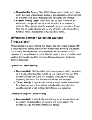 ● Unpredictable Delays: Fluent Wait allows you to handle such cases
when there are unpredictable delays in the appearance of an element
or a change in its state, through polling frequency and timeout.
● Custom Waiting Logic: Fluent Wait can be used to wait for an
element to change color or for a specific value in an element’s
attribute. This makes it ideal for waiting for custom conditions. Fluent
Wait can be customized to wait for any condition to be checked by a
function; hence, it is ideal for complicated scenarios.
Difference Between Selenium Wait and
Thread.sleep()
Thread.sleep() is a Java method that pauses the test script’s execution for
a specified period of time, measured in milliseconds. By using this, testers
can achieve the wait required to have reliable test automation scripts.
However, it is very different from the Selenium wait in terms of usability and
working. Let’s understand the common difference between the two in
different scenarios.
Dynamic vs. Static Waiting
● Selenium Wait: Selenium Wait introduces dynamic waiting by waiting
until the specified condition is met, up to a maximum timeout. If the
condition is met earlier, the test proceeds without further delay,
improving efficiency. The efficiency of the test will be better.
● Thread.sleep(): It uses a static waiting where it makes the test wait
for a fixed amount of time without actually telling it whether the
condition is met, which will lead to inefficient test execution.
Conditional Logic vs. Blind Waiting
● Selenium Wait: It will actually wait actively for some conditions such
as visibility or clickability of an element and move further. The
conditional logic prevents unnecessary delays.
 