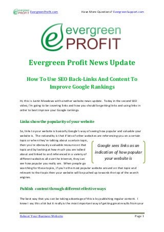 EvergreenProfit.com                    Have More Questions? EvergreenSupport.com




      Evergreen Profit News Update

     How To Use SEO Back-Links And Content To
             Improve Google Rankings

Hi, this is Justin Meadows with another website news update. Today in the second SEO
video, I’m going to be covering links and how you should be getting links and using links in
order to best improve your Google rankings.


Links show the popularity of your website

So, links to your website is basically Google’s way of seeing how popular and valuable your
website is. The rationality is that if lots of other websites are referencing you on a certain
topic or when they’re talking about a certain topic,
then you’re obviously a valuable resource on that             Google sees links as an
topic and by looking at how much you are talked
about and linked to and referenced in a variety of
                                                            indication of how popular
different websites all over the Internet, they can                  your website is
see how popular you really are. When people go
searching for these topics, if you’re the most popular website around on that topic and
relevant to that topic then your website will be pushed up towards the top of the search
engines.


Publish content through different effective ways

The best way that you can be taking advantage of this is by publishing regular content. I
know I say this a lot but it really is the most important way of getting great results from your


Reboot Your Business Website                                                             Page 1
 