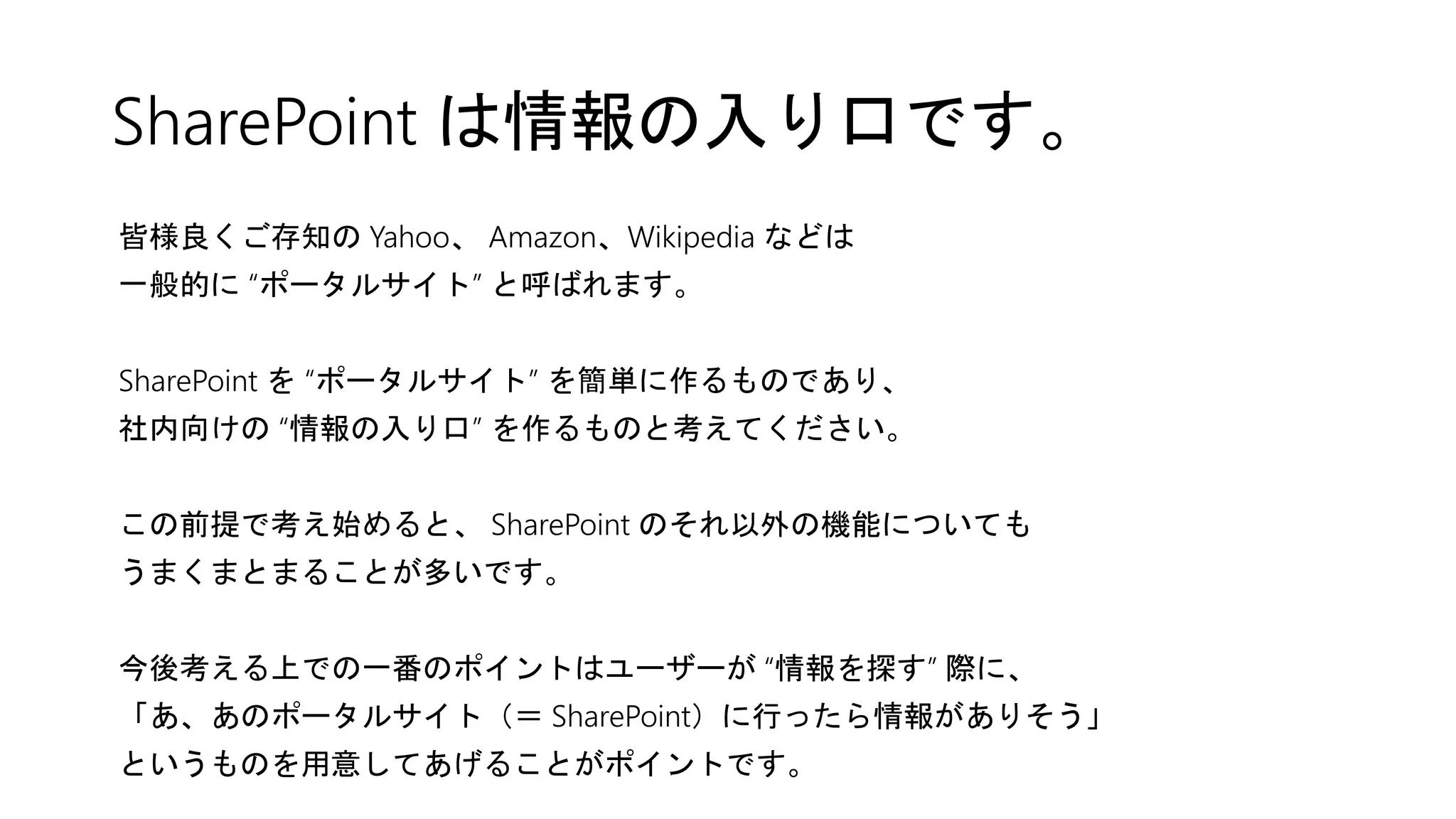SharePoint は情報の入り口です。
皆様良くご存知の Yahoo、 Amazon、Wikipedia などは
一般的に “ポータルサイト” と呼ばれます。
SharePoint を “ポータルサイト” を簡単に作るものであり、
社内向けの “情報の入り口” を作るものと考えてください。
この前提で考え始めると、 SharePoint のそれ以外の機能についても
うまくまとまることが多いです。
今後考える上での一番のポイントはユーザーが “情報を探す” 際に、
「あ、あのポータルサイト（＝ SharePoint）に行ったら情報がありそう」
というものを用意してあげることがポイントです。
 