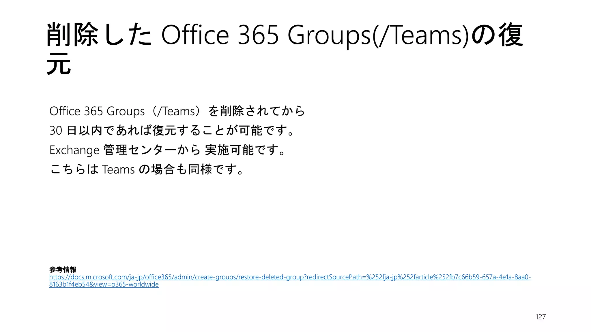 削除した Office 365 Groups(/Teams)の復
元
Office 365 Groups（/Teams）を削除されてから
30 日以内であれば復元することが可能です。
Exchange 管理センターから 実施可能です。
こちらは Teams の場合も同様です。
127
参考情報
https://docs.microsoft.com/ja-jp/office365/admin/create-groups/restore-deleted-group?redirectSourcePath=%252fja-jp%252farticle%252fb7c66b59-657a-4e1a-8aa0-
8163b1f4eb54&view=o365-worldwide
 