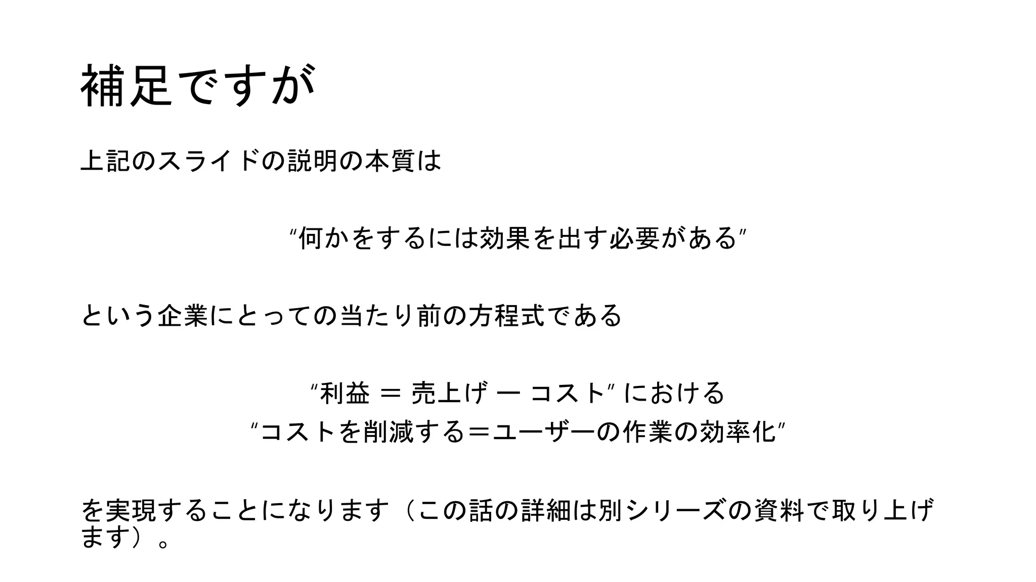 補足ですが
上記のスライドの説明の本質は
“何かをするには効果を出す必要がある”
という企業にとっての当たり前の方程式である
“利益 ＝ 売上げ ー コスト” における
“コストを削減する＝ユーザーの作業の効率化”
を実現することになります（この話の詳細は別シリーズの資料で取り上げ
ます）。
 