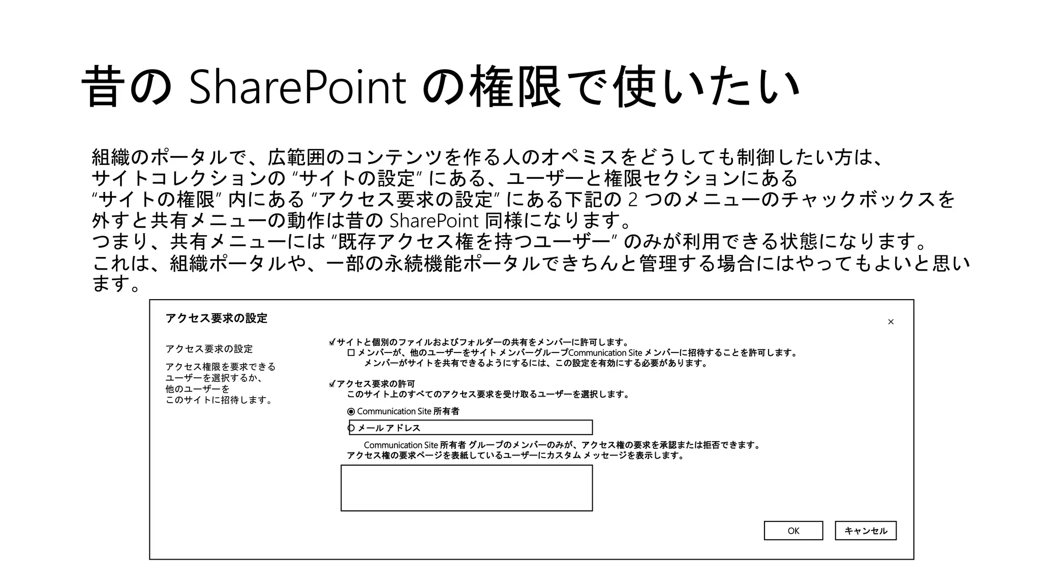 昔の SharePoint の権限で使いたい
組織のポータルで、広範囲のコンテンツを作る人のオペミスをどうしても制御したい方は、
サイトコレクションの “サイトの設定” にある、ユーザーと権限セクションにある
“サイトの権限” 内にある “アクセス要求の設定” にある下記の 2 つのメニューのチャックボックスを
外すと共有メニューの動作は昔の SharePoint 同様になります。
つまり、共有メニューには “既存アクセス権を持つユーザー” のみが利用できる状態になります。
これは、組織ポータルや、一部の永続機能ポータルできちんと管理する場合にはやってもよいと思い
ます。
アクセス要求の設定
アクセス要求の設定
アクセス権限を要求できる
ユーザーを選択するか、
他のユーザーを
このサイトに招待します。
✔
✔
×
OK キャンセル
□ サイトと個別のファイルおよびフォルダーの共有をメンバーに許可します。
□ メンバーが、他のユーザーをサイト メンバーグループCommunication Site メンバーに招待することを許可します。
メンバーがサイトを共有できるようにするには、この設定を有効にする必要があります。
□ アクセス要求の許可
このサイト上のすべてのアクセス要求を受け取るユーザーを選択します。
⦿ Communication Site 所有者
〇 メール アドレス
Communication Site 所有者 グループのメンバーのみが、アクセス権の要求を承認または拒否できます。
アクセス権の要求ページを表紙しているユーザーにカスタム メッセージを表示します。
 