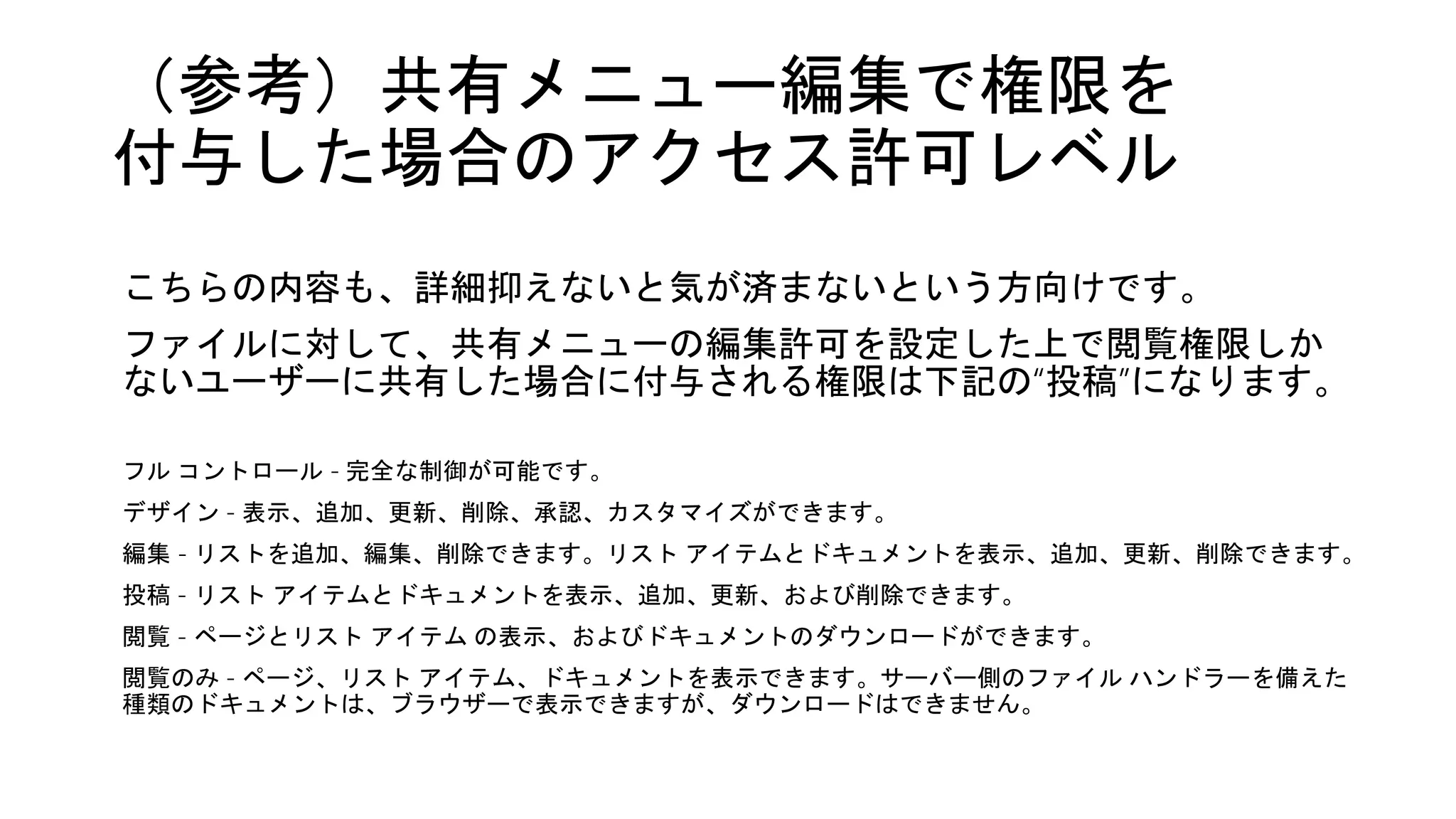 （参考）共有メニュー編集で権限を
付与した場合のアクセス許可レベル
こちらの内容も、詳細抑えないと気が済まないという方向けです。
ファイルに対して、共有メニューの編集許可を設定した上で閲覧権限しか
ないユーザーに共有した場合に付与される権限は下記の“投稿”になります。
フル コントロール - 完全な制御が可能です。
デザイン - 表示、追加、更新、削除、承認、カスタマイズができます。
編集 - リストを追加、編集、削除できます。リスト アイテムとドキュメントを表示、追加、更新、削除できます。
投稿 - リスト アイテムとドキュメントを表示、追加、更新、および削除できます。
閲覧 - ページとリスト アイテム の表示、およびドキュメントのダウンロードができます。
閲覧のみ - ページ、リスト アイテム、ドキュメントを表示できます。サーバー側のファイル ハンドラーを備えた
種類のドキュメントは、ブラウザーで表示できますが、ダウンロードはできません。
 