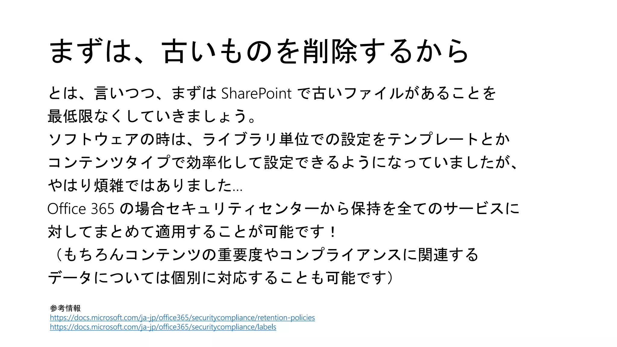 まずは、古いものを削除するから
とは、言いつつ、まずは SharePoint で古いファイルがあることを
最低限なくしていきましょう。
ソフトウェアの時は、ライブラリ単位での設定をテンプレートとか
コンテンツタイプで効率化して設定できるようになっていましたが、
やはり煩雑ではありました…
Office 365 の場合セキュリティセンターから保持を全てのサービスに
対してまとめて適用することが可能です！
（もちろんコンテンツの重要度やコンプライアンスに関連する
データについては個別に対応することも可能です）
参考情報
https://docs.microsoft.com/ja-jp/office365/securitycompliance/retention-policies
https://docs.microsoft.com/ja-jp/office365/securitycompliance/labels
 
