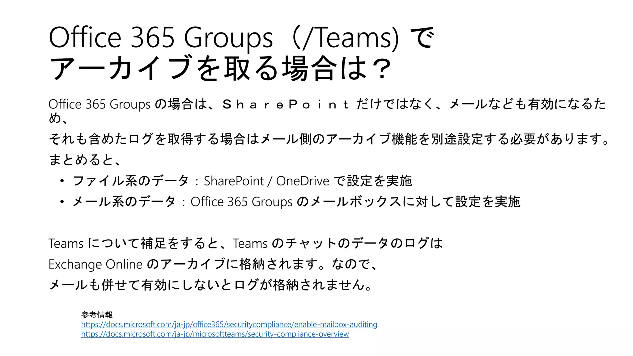 Office 365 Groups（/Teams) で
アーカイブを取る場合は？
Office 365 Groups の場合は、ＳｈａｒｅＰｏｉｎｔ だけではなく、メールなども有効になるた
め、
それも含めたログを取得する場合はメール側のアーカイブ機能を別途設定する必要があります。
まとめると、
• ファイル系のデータ：SharePoint / OneDrive で設定を実施
• メール系のデータ：Office 365 Groups のメールボックスに対して設定を実施
Teams について補足をすると、Teams のチャットのデータのログは
Exchange Online のアーカイブに格納されます。なので、
メールも併せて有効にしないとログが格納されません。
参考情報
https://docs.microsoft.com/ja-jp/office365/securitycompliance/enable-mailbox-auditing
https://docs.microsoft.com/ja-jp/microsoftteams/security-compliance-overview
 