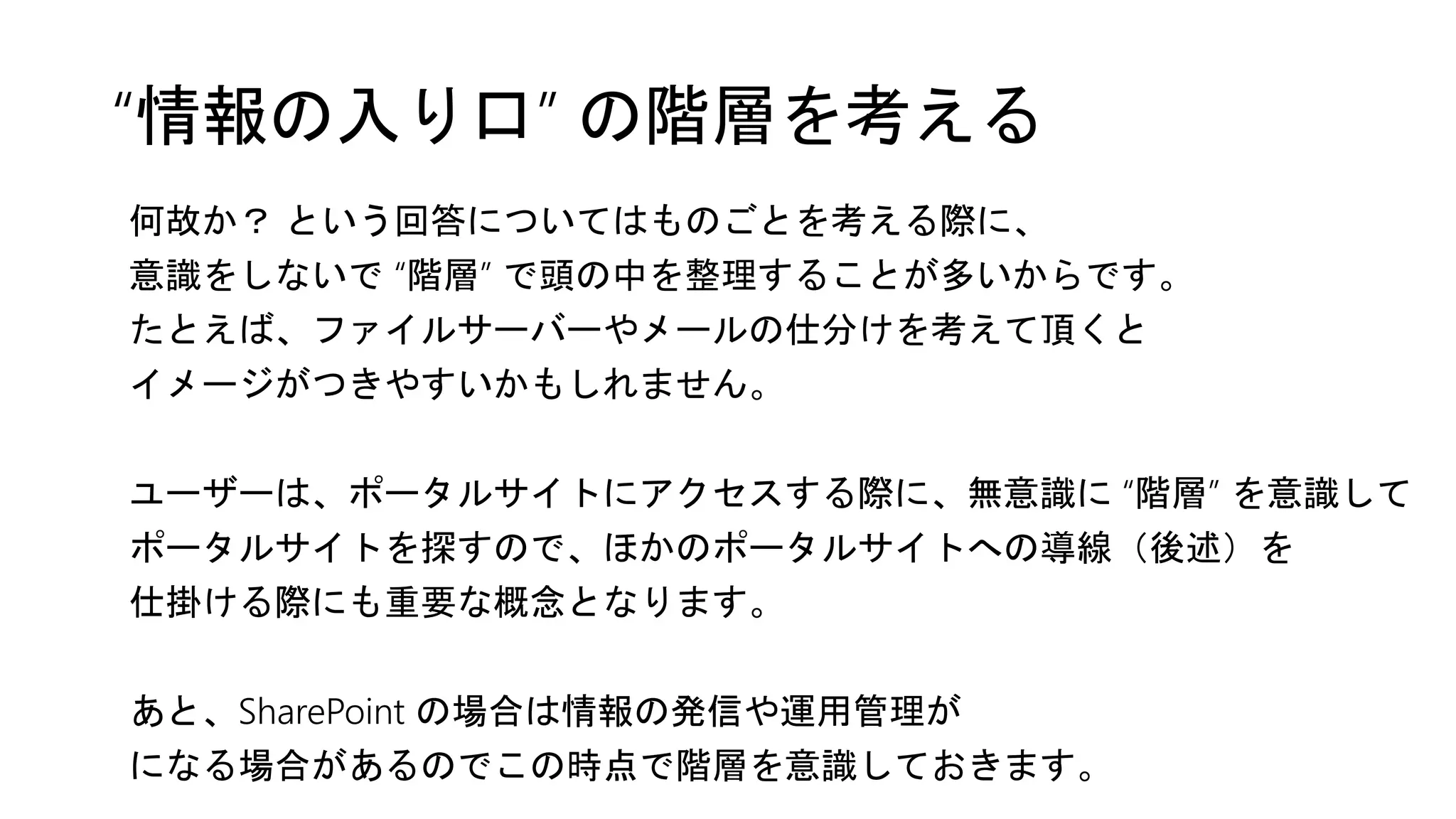 “情報の入り口” の階層を考える
何故か？ という回答についてはものごとを考える際に、
意識をしないで “階層” で頭の中を整理することが多いからです。
たとえば、ファイルサーバーやメールの仕分けを考えて頂くと
イメージがつきやすいかもしれません。
ユーザーは、ポータルサイトにアクセスする際に、無意識に “階層” を意識して
ポータルサイトを探すので、ほかのポータルサイトへの導線（後述）を
仕掛ける際にも重要な概念となります。
あと、SharePoint の場合は情報の発信や運用管理が
になる場合があるのでこの時点で階層を意識しておきます。
 