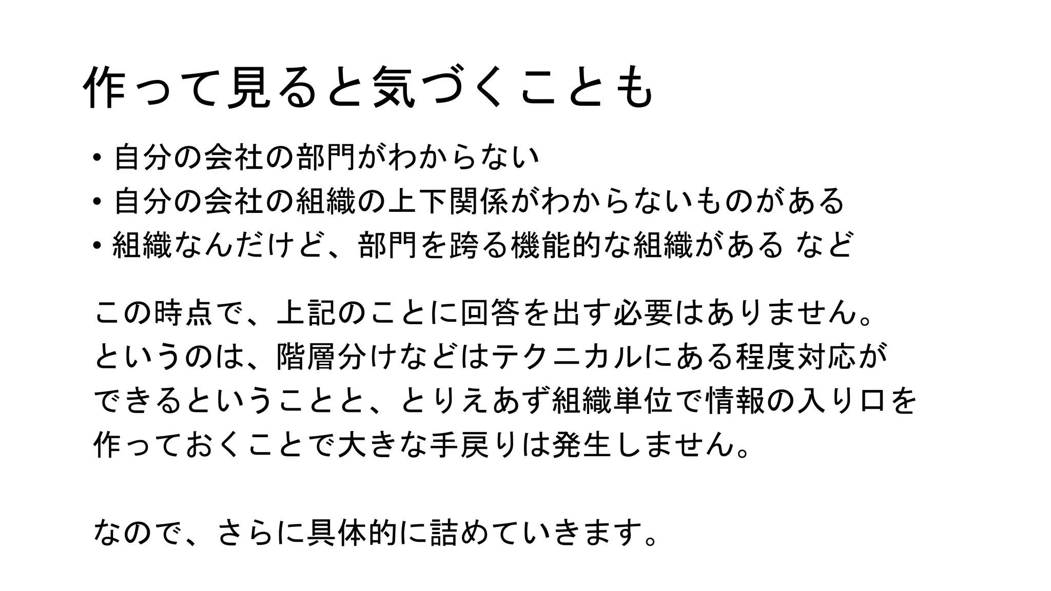 作って見ると気づくことも
• 自分の会社の部門がわからない
• 自分の会社の組織の上下関係がわからないものがある
• 組織なんだけど、部門を跨る機能的な組織がある など
この時点で、上記のことに回答を出す必要はありません。
というのは、階層分けなどはテクニカルにある程度対応が
できるということと、とりえあず組織単位で情報の入り口を
作っておくことで大きな手戻りは発生しません。
なので、さらに具体的に詰めていきます。
 