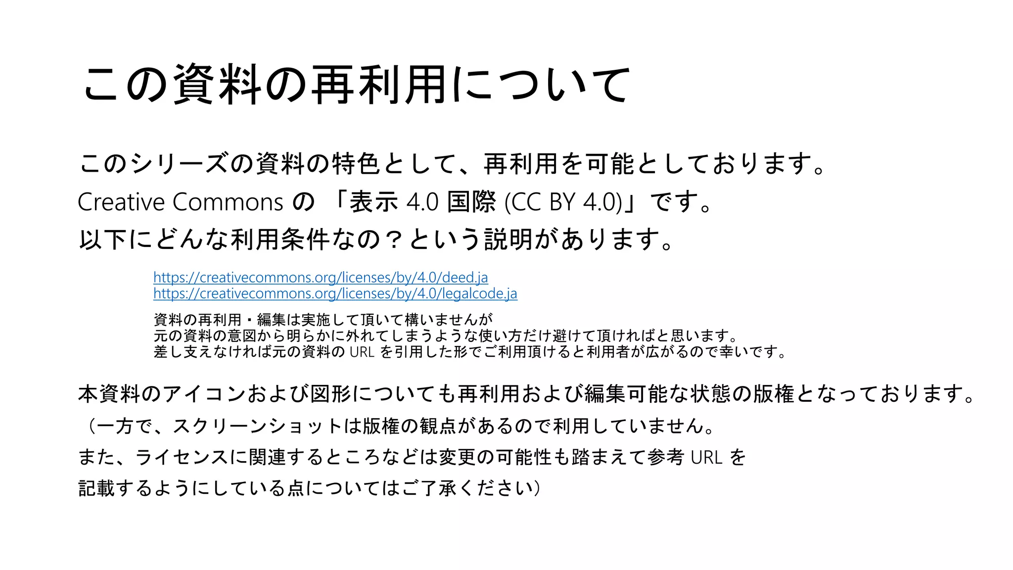 このシリーズの資料の特色として、再利用を可能としております。
Creative Commons の 「表示 4.0 国際 (CC BY 4.0)」です。
以下にどんな利用条件なの？という説明があります。
https://creativecommons.org/licenses/by/4.0/deed.ja
https://creativecommons.org/licenses/by/4.0/legalcode.ja
資料の再利用・編集は実施して頂いて構いませんが
元の資料の意図から明らかに外れてしまうような使い方だけ避けて頂ければと思います。
差し支えなければ元の資料の URL を引用した形でご利用頂けると利用者が広がるので幸いです。
本資料のアイコンおよび図形についても再利用および編集可能な状態の版権となっております。
（一方で、スクリーンショットは版権の観点があるので利用していません。
また、ライセンスに関連するところなどは変更の可能性も踏まえて参考 URL を
記載するようにしている点についてはご了承ください）
この資料の再利用について
 