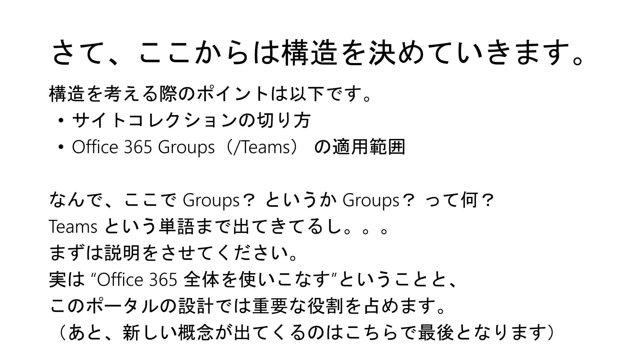 さて、ここからは構造を決めていきます。
構造を考える際のポイントは以下です。
• サイトコレクションの切り方
• Office 365 Groups（/Teams） の適用範囲
なんで、ここで Groups？ というか Groups？ って何？
Teams という単語まで出てきてるし。。。
まずは説明をさせてください。
実は “Office 365 全体を使いこなす”ということと、
このポータルの設計では重要な役割を占めます。
（あと、新しい概念が出てくるのはこちらで最後となります）
 