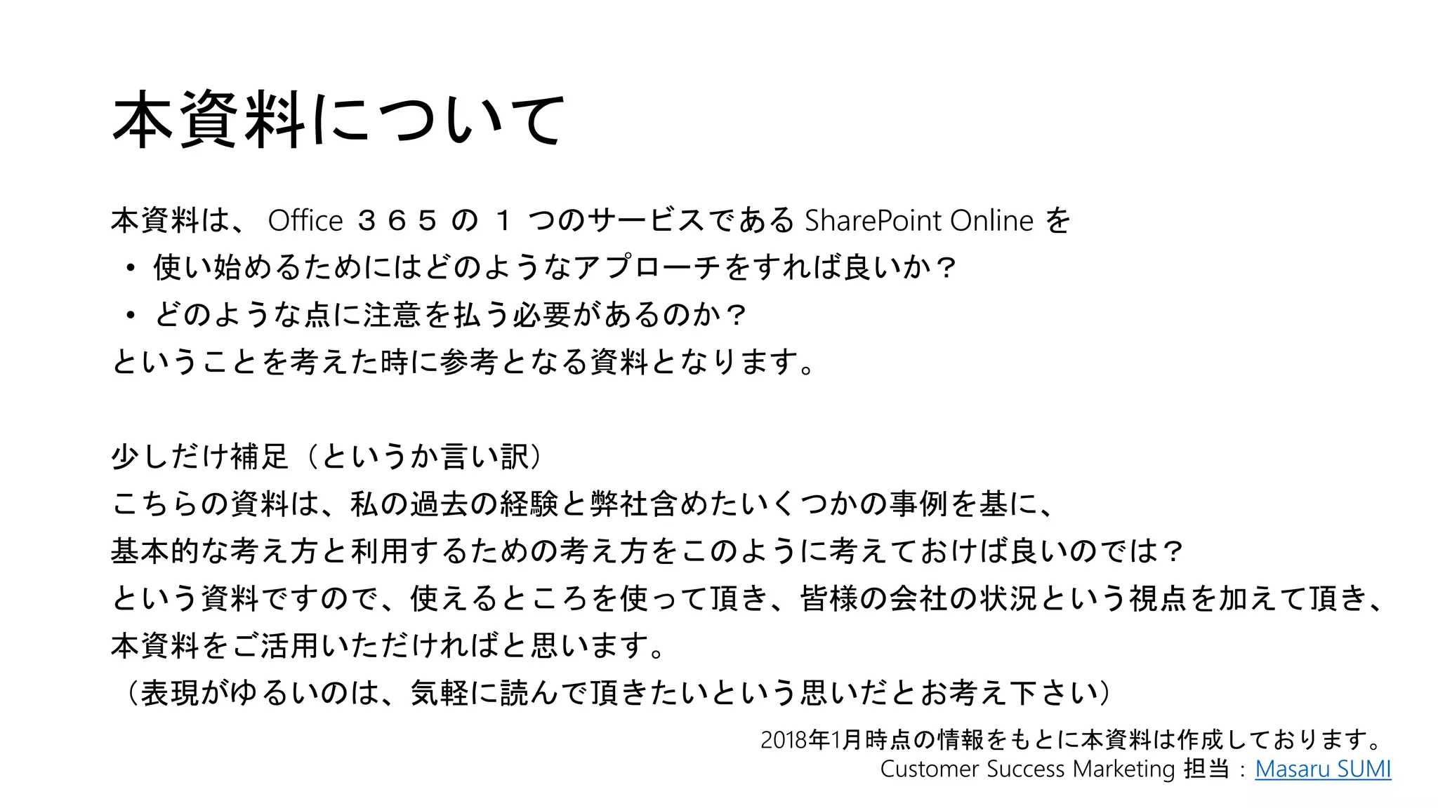 本資料について
本資料は、 Office ３６５ の １ つのサービスである SharePoint Online を
• 使い始めるためにはどのようなアプローチをすれば良いか？
• どのような点に注意を払う必要があるのか？
ということを考えた時に参考となる資料となります。
少しだけ補足（というか言い訳）
こちらの資料は、私の過去の経験と弊社含めたいくつかの事例を基に、
基本的な考え方と利用するための考え方をこのように考えておけば良いのでは？
という資料ですので、使えるところを使って頂き、皆様の会社の状況という視点を加えて頂き、
本資料をご活用いただければと思います。
（表現がゆるいのは、気軽に読んで頂きたいという思いだとお考え下さい）
2018年1月時点の情報をもとに本資料は作成しております。
Customer Success Marketing 担当：Masaru SUMI
 