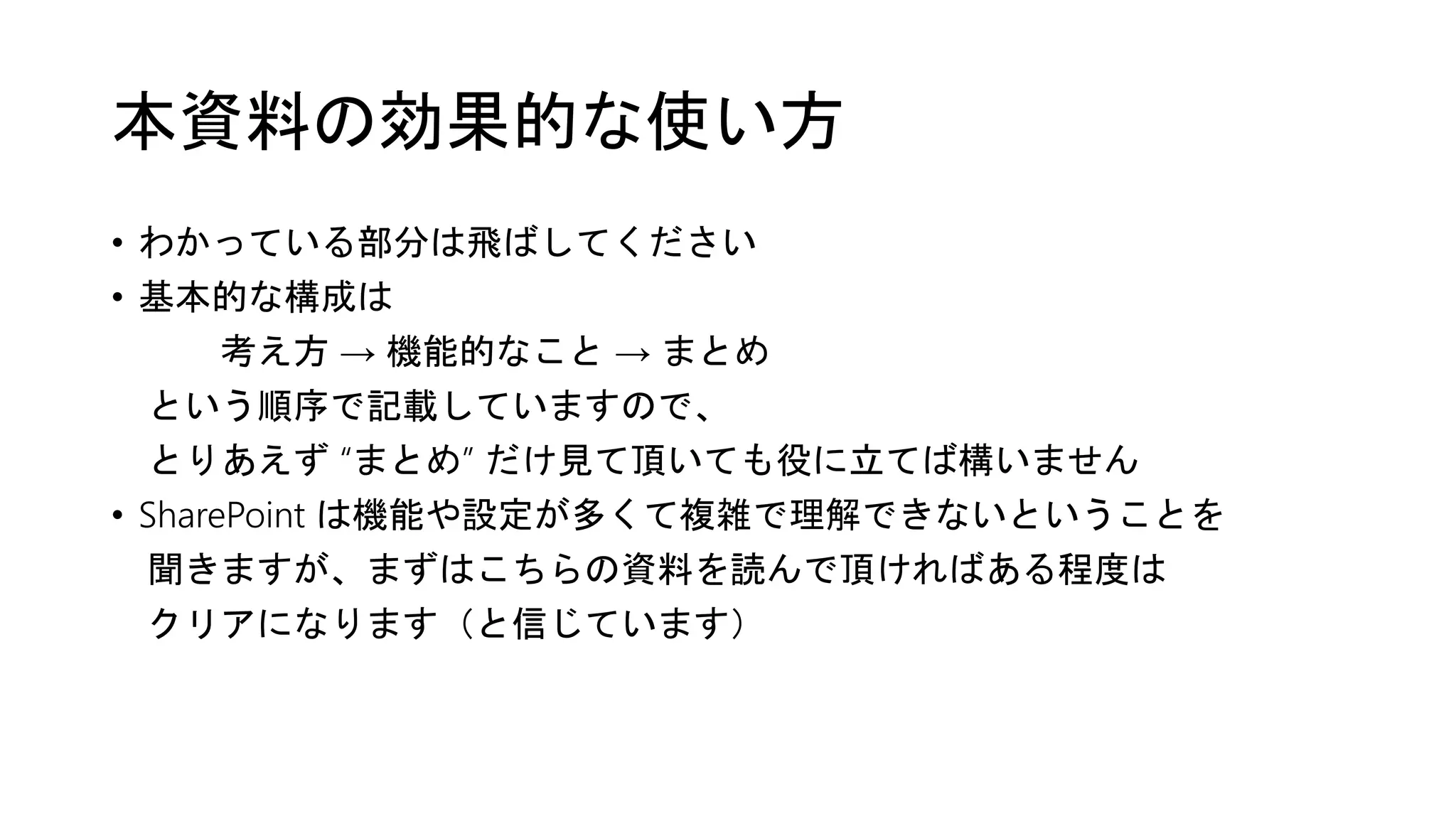本資料の効果的な使い方
• わかっている部分は飛ばしてください
• 基本的な構成は
考え方 → 機能的なこと → まとめ
という順序で記載していますので、
とりあえず “まとめ” だけ見て頂いても役に立てば構いません
• SharePoint は機能や設定が多くて複雑で理解できないということを
聞きますが、まずはこちらの資料を読んで頂ければある程度は
クリアになります（と信じています）
 