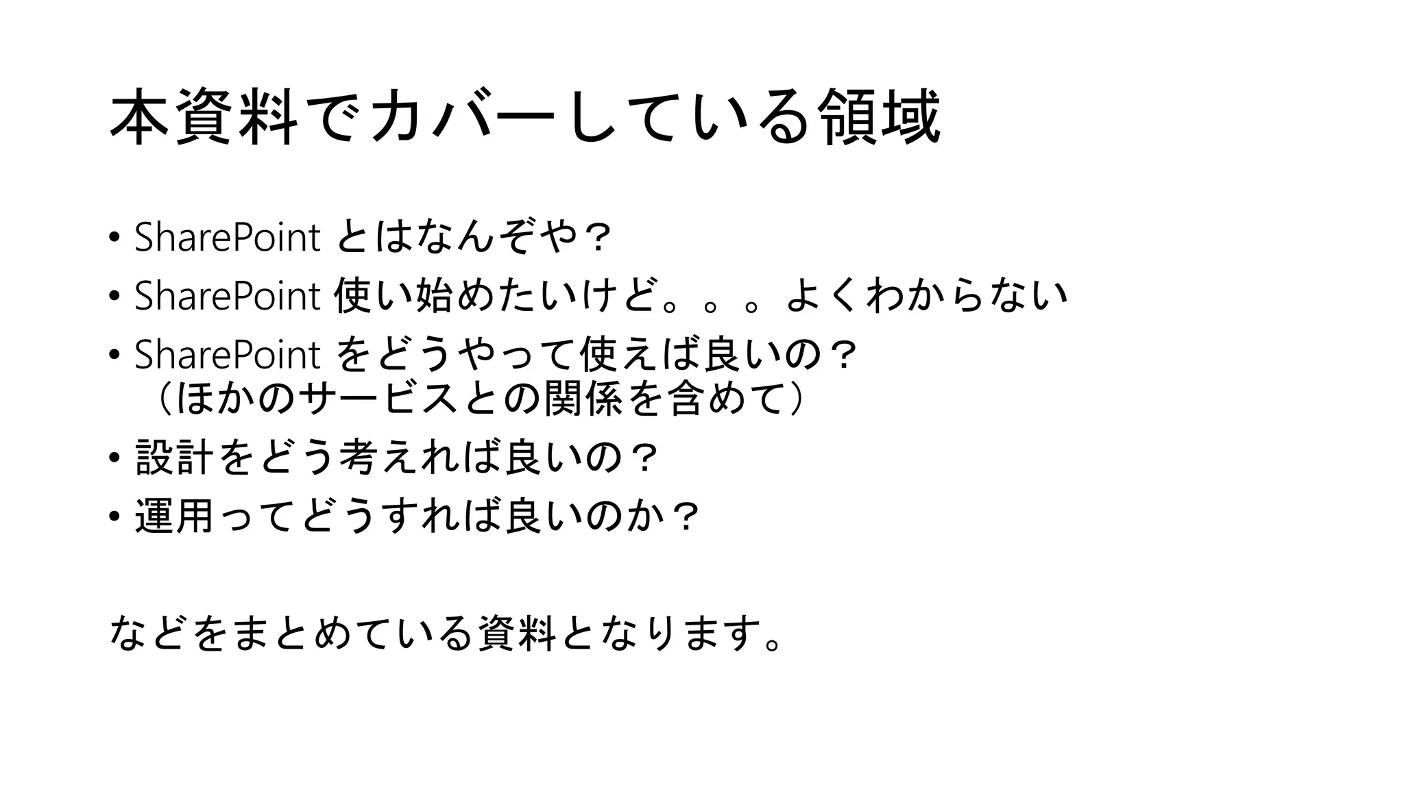本資料でカバーしている領域
• SharePoint とはなんぞや？
• SharePoint 使い始めたいけど。。。よくわからない
• SharePoint をどうやって使えば良いの？
（ほかのサービスとの関係を含めて）
• 設計をどう考えれば良いの？
• 運用ってどうすれば良いのか？
などをまとめている資料となります。
 