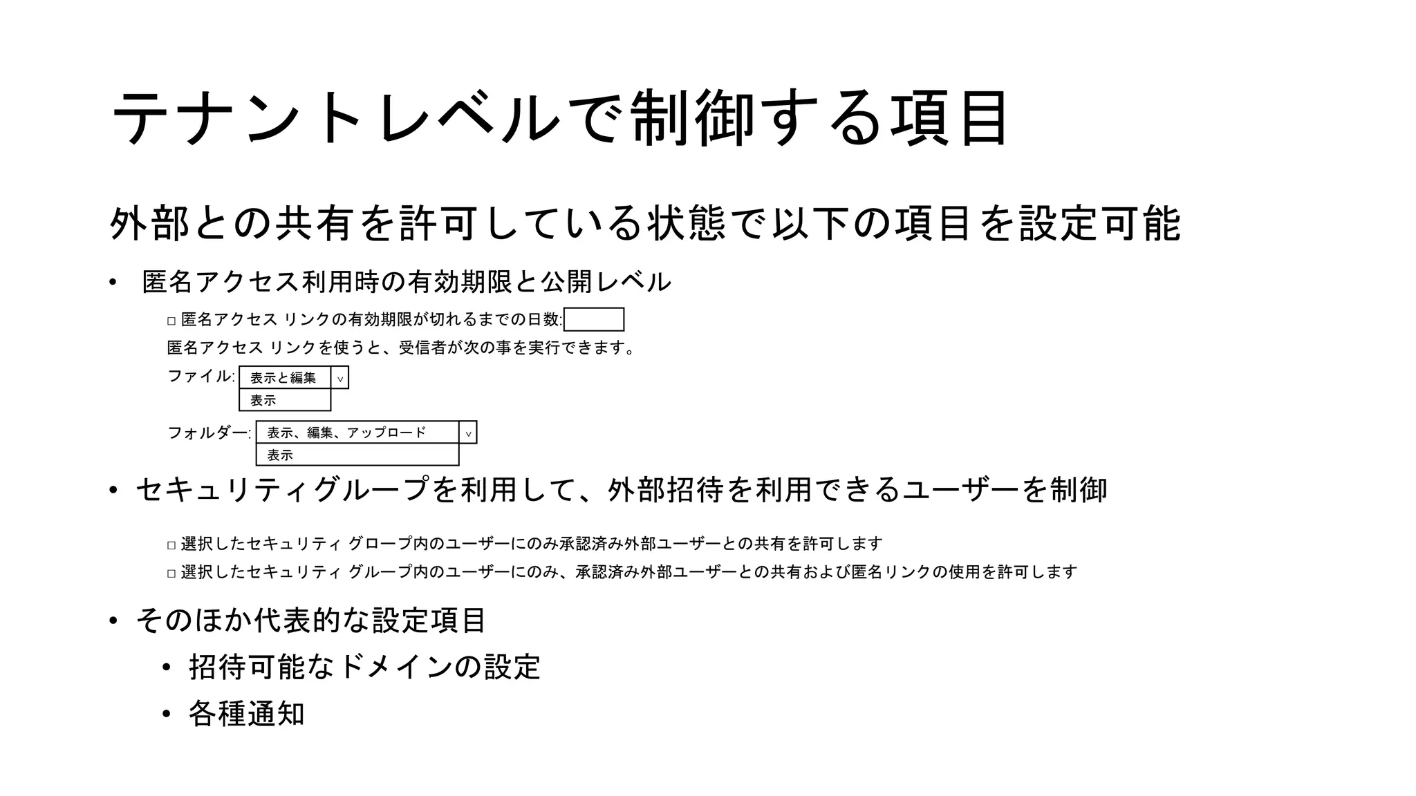 □ 匿名アクセス リンクの有効期限が切れるまでの日数:
匿名アクセス リンクを使うと、受信者が次の事を実行できます。
ファイル:
フォルダー:
テナントレベルで制御する項目
外部との共有を許可している状態で以下の項目を設定可能
• セキュリティグループを利用して、外部招待を利用できるユーザーを制御
• そのほか代表的な設定項目
• 招待可能なドメインの設定
• 各種通知
□ 選択したセキュリティ グロープ内のユーザーにのみ承認済み外部ユーザーとの共有を許可します
□ 選択したセキュリティ グループ内のユーザーにのみ、承認済み外部ユーザーとの共有および匿名リンクの使用を許可します
表示と編集
<
表示、編集、アップロード
表示
表示
<
• 匿名アクセス利用時の有効期限と公開レベル
 