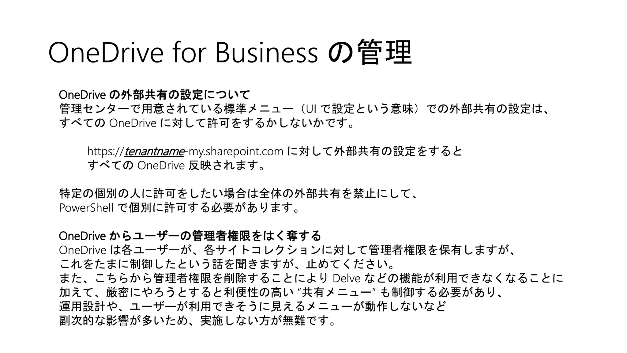 OneDrive for Business の管理
OneDrive の外部共有の設定について
管理センターで用意されている標準メニュー（UI で設定という意味）での外部共有の設定は、
すべての OneDrive に対して許可をするかしないかです。
https://tenantname-my.sharepoint.com に対して外部共有の設定をすると
すべての OneDrive 反映されます。
特定の個別の人に許可をしたい場合は全体の外部共有を禁止にして、
PowerShell で個別に許可する必要があります。
OneDrive からユーザーの管理者権限をはく奪する
OneDrive は各ユーザーが、各サイトコレクションに対して管理者権限を保有しますが、
これをたまに制御したという話を聞きますが、止めてください。
また、こちらから管理者権限を削除することにより Delve などの機能が利用できなくなることに
加えて、厳密にやろうとすると利便性の高い “共有メニュー” も制御する必要があり、
運用設計や、ユーザーが利用できそうに見えるメニューが動作しないなど
副次的な影響が多いため、実施しない方が無難です。
 