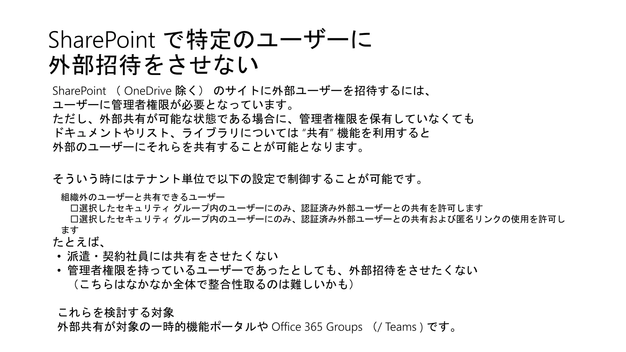 SharePoint で特定のユーザーに
外部招待をさせない
SharePoint （ OneDrive 除く） のサイトに外部ユーザーを招待するには、
ユーザーに管理者権限が必要となっています。
ただし、外部共有が可能な状態である場合に、管理者権限を保有していなくても
ドキュメントやリスト、ライブラリについては “共有” 機能を利用すると
外部のユーザーにそれらを共有することが可能となります。
たとえば、
• 派遣・契約社員には共有をさせたくない
• 管理者権限を持っているユーザーであったとしても、外部招待をさせたくない
（こちらはなかなか全体で整合性取るのは難しいかも）
これらを検討する対象
外部共有が対象の一時的機能ポータルや Office 365 Groups （/ Teams ) です。
そういう時にはテナント単位で以下の設定で制御することが可能です。
組織外のユーザーと共有できるユーザー
□選択したセキュリティ グループ内のユーザーにのみ、認証済み外部ユーザーとの共有を許可します
□選択したセキュリティ グループ内のユーザーにのみ、認証済み外部ユーザーとの共有および匿名リンクの使用を許可し
ます
 