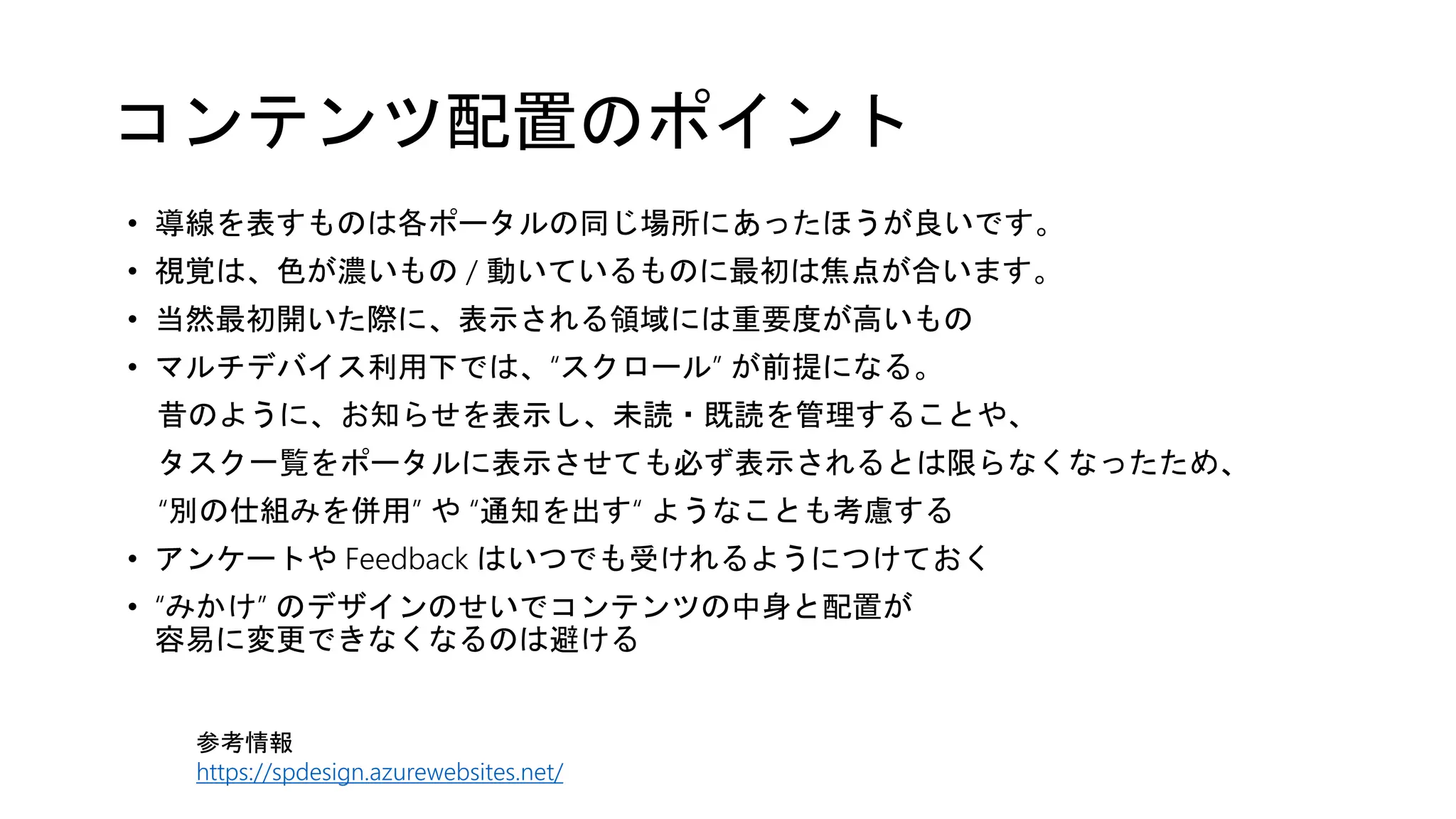 コンテンツ配置のポイント
• 導線を表すものは各ポータルの同じ場所にあったほうが良いです。
• 視覚は、色が濃いもの / 動いているものに最初は焦点が合います。
• 当然最初開いた際に、表示される領域には重要度が高いもの
• マルチデバイス利用下では、“スクロール” が前提になる。
昔のように、お知らせを表示し、未読・既読を管理することや、
タスク一覧をポータルに表示させても必ず表示されるとは限らなくなったため、
“別の仕組みを併用” や “通知を出す“ ようなことも考慮する
• アンケートや Feedback はいつでも受けれるようにつけておく
• “みかけ” のデザインのせいでコンテンツの中身と配置が
容易に変更できなくなるのは避ける
参考情報
https://spdesign.azurewebsites.net/
 