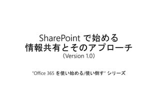 SharePoint で始める
情報共有とそのアプローチ
（Version 1.0）
”Office 365 を使い始める/使い倒す“ シリーズ
 