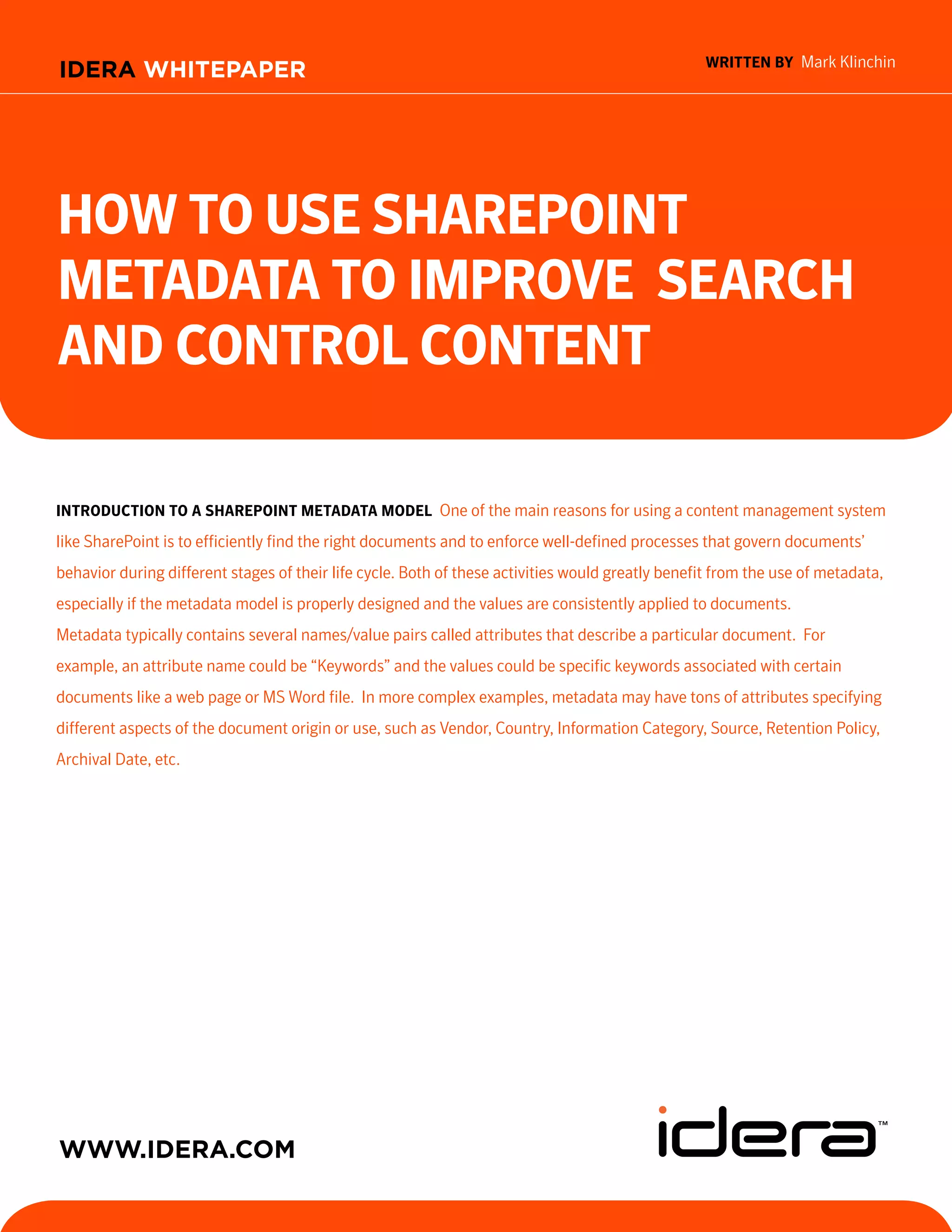 written BY Mark Klinchin
IDERA WHITEPAPER




How to Use sHarePoint
Metadata to iMProve searcH
and control content

introdUction to a sHarePoint Metadata Model One of the main reasons for using a content management system
like SharePoint is to efficiently find the right documents and to enforce well-defined processes that govern documents’
behavior during different stages of their life cycle. Both of these activities would greatly benefit from the use of metadata,
especially if the metadata model is properly designed and the values are consistently applied to documents.
Metadata typically contains several names/value pairs called attributes that describe a particular document. For
example, an attribute name could be “Keywords” and the values could be specific keywords associated with certain
documents like a web page or MS Word file. In more complex examples, metadata may have tons of attributes specifying
different aspects of the document origin or use, such as Vendor, Country, Information Category, Source, Retention Policy,
Archival Date, etc.




WWW.IDERA.com
                                                                                             TOOLS FOR SQL S E R V E R ,
                                                                                           SHAREPOINT AND PO W E R S H E L L
 