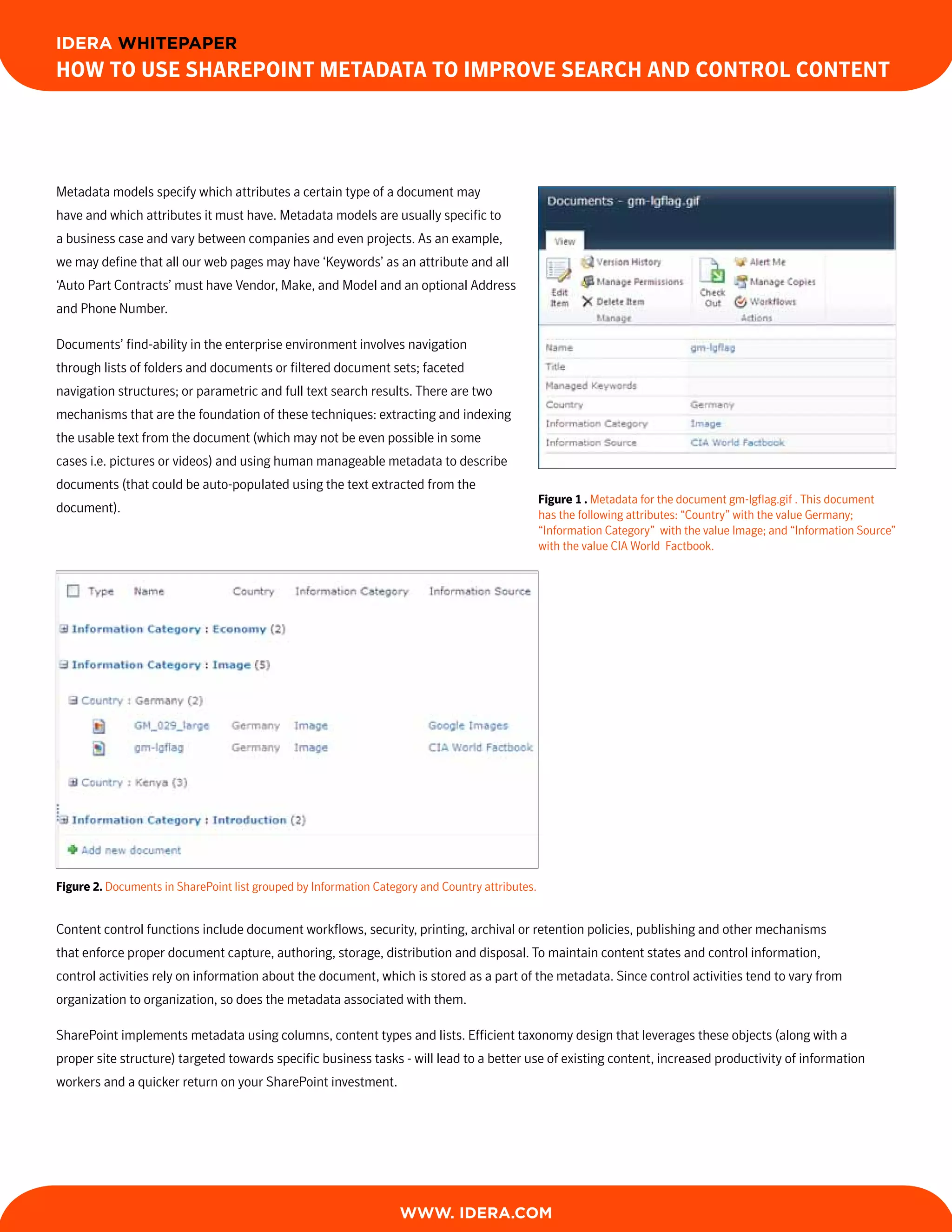 IDERA WHITEPAPER
How to Use sHarePoint Metadata to iMProve searcH and control content




Metadata models specify which attributes a certain type of a document may
have and which attributes it must have. Metadata models are usually specific to
a business case and vary between companies and even projects. As an example,
we may define that all our web pages may have ‘Keywords’ as an attribute and all
‘Auto Part Contracts’ must have Vendor, Make, and Model and an optional Address
and Phone Number.

Documents’ find-ability in the enterprise environment involves navigation
through lists of folders and documents or filtered document sets; faceted
navigation structures; or parametric and full text search results. There are two
mechanisms that are the foundation of these techniques: extracting and indexing
the usable text from the document (which may not be even possible in some
cases i.e. pictures or videos) and using human manageable metadata to describe
documents (that could be auto-populated using the text extracted from the
                                                                                                 Figure 1 . Metadata for the document gm-lgflag.gif . This document
document).                                                                                       has the following attributes: “Country” with the value Germany;
                                                                                                 “Information Category” with the value Image; and “Information Source”
                                                                                                 with the value CIA World Factbook.




Figure 2. Documents in SharePoint list grouped by Information Category and Country attributes.


Content control functions include document workflows, security, printing, archival or retention policies, publishing and other mechanisms
that enforce proper document capture, authoring, storage, distribution and disposal. To maintain content states and control information,
control activities rely on information about the document, which is stored as a part of the metadata. Since control activities tend to vary from
organization to organization, so does the metadata associated with them.

SharePoint implements metadata using columns, content types and lists. Efficient taxonomy design that leverages these objects (along with a
proper site structure) targeted towards specific business tasks - will lead to a better use of existing content, increased productivity of information
workers and a quicker return on your SharePoint investment.




                                                                   WWW. IDERA.com
 