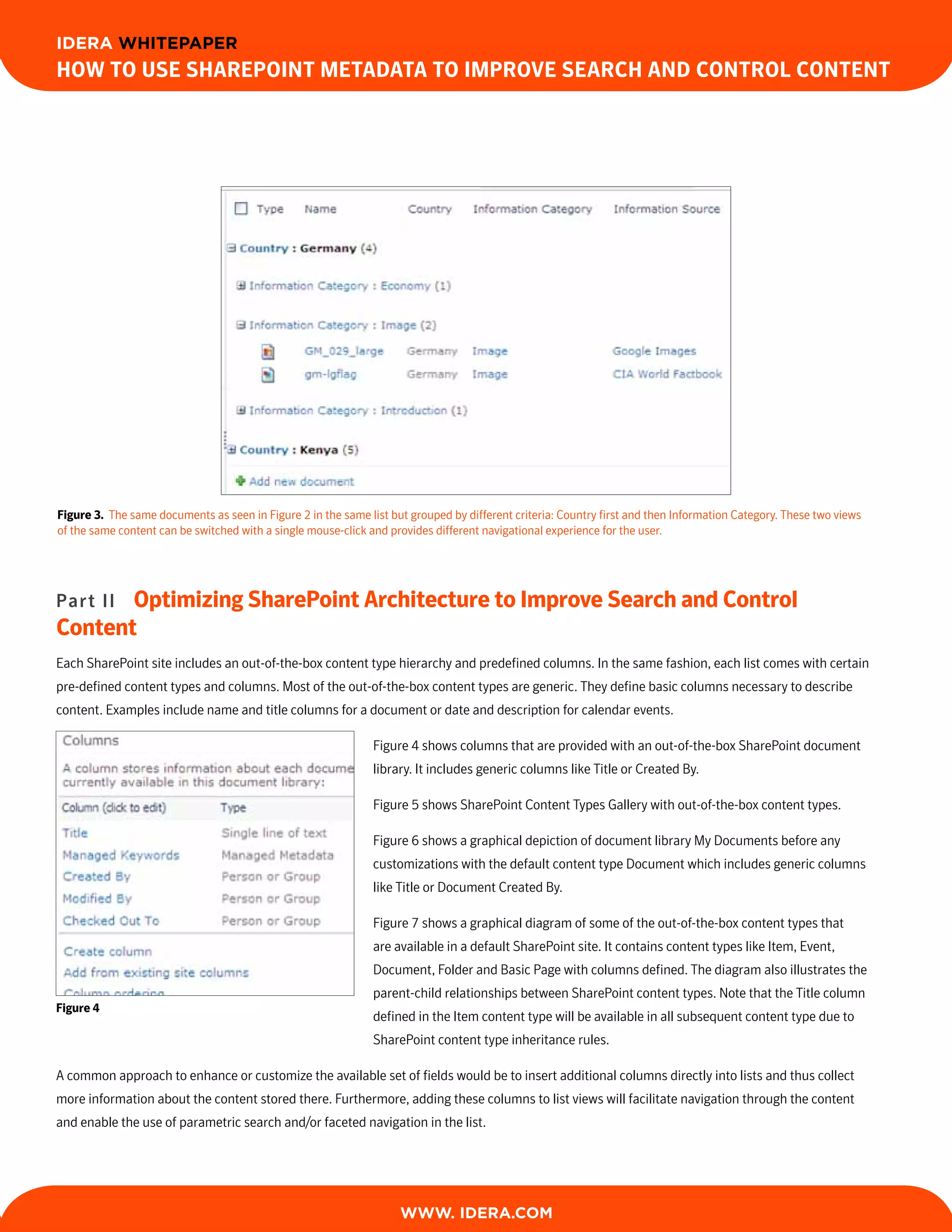 IDERA WHITEPAPER
How to Use sHarePoint Metadata to iMProve searcH and control content




Figure 3. The same documents as seen in Figure 2 in the same list but grouped by different criteria: Country first and then Information Category. These two views
of the same content can be switched with a single mouse-click and provides different navigational experience for the user.




Part IIoptimizing sharePoint architecture to improve search and control
content
Each SharePoint site includes an out-of-the-box content type hierarchy and predefined columns. In the same fashion, each list comes with certain
pre-defined content types and columns. Most of the out-of-the-box content types are generic. They define basic columns necessary to describe
content. Examples include name and title columns for a document or date and description for calendar events.

                                                               Figure 4 shows columns that are provided with an out-of-the-box SharePoint document
                                                               library. It includes generic columns like Title or Created By.

                                                               Figure 5 shows SharePoint Content Types Gallery with out-of-the-box content types.

                                                               Figure 6 shows a graphical depiction of document library My Documents before any
                                                               customizations with the default content type Document which includes generic columns
                                                               like Title or Document Created By.

                                                               Figure 7 shows a graphical diagram of some of the out-of-the-box content types that
                                                               are available in a default SharePoint site. It contains content types like Item, Event,
                                                               Document, Folder and Basic Page with columns defined. The diagram also illustrates the
                                                               parent-child relationships between SharePoint content types. Note that the Title column
Figure 4
                                                               defined in the Item content type will be available in all subsequent content type due to
                                                               SharePoint content type inheritance rules.

A common approach to enhance or customize the available set of fields would be to insert additional columns directly into lists and thus collect
more information about the content stored there. Furthermore, adding these columns to list views will facilitate navigation through the content
and enable the use of parametric search and/or faceted navigation in the list.




                                                                    WWW. IDERA.com
 