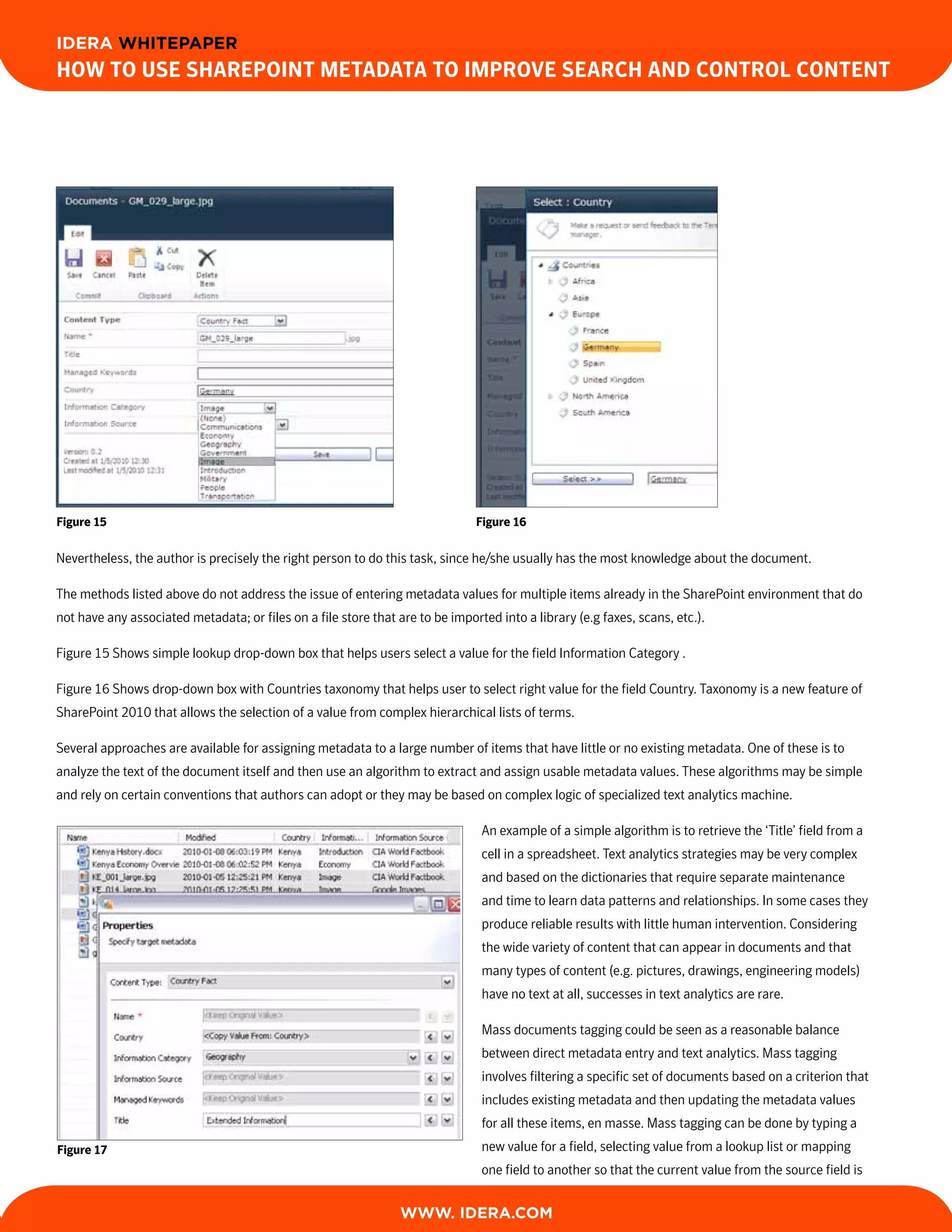 IDERA WHITEPAPER
How to Use sHarePoint Metadata to iMProve searcH and control content




Figure 15                                                                      Figure 16

Nevertheless, the author is precisely the right person to do this task, since he/she usually has the most knowledge about the document.

The methods listed above do not address the issue of entering metadata values for multiple items already in the SharePoint environment that do
not have any associated metadata; or files on a file store that are to be imported into a library (e.g faxes, scans, etc.).

Figure 15 Shows simple lookup drop-down box that helps users select a value for the field Information Category .

Figure 16 Shows drop-down box with Countries taxonomy that helps user to select right value for the field Country. Taxonomy is a new feature of
SharePoint 2010 that allows the selection of a value from complex hierarchical lists of terms.

Several approaches are available for assigning metadata to a large number of items that have little or no existing metadata. One of these is to
analyze the text of the document itself and then use an algorithm to extract and assign usable metadata values. These algorithms may be simple
and rely on certain conventions that authors can adopt or they may be based on complex logic of specialized text analytics machine.

                                                                                An example of a simple algorithm is to retrieve the ‘Title’ field from a
                                                                                cell in a spreadsheet. Text analytics strategies may be very complex
                                                                                and based on the dictionaries that require separate maintenance
                                                                                and time to learn data patterns and relationships. In some cases they
                                                                                produce reliable results with little human intervention. Considering
                                                                                the wide variety of content that can appear in documents and that
                                                                                many types of content (e.g. pictures, drawings, engineering models)
                                                                                have no text at all, successes in text analytics are rare.

                                                                                Mass documents tagging could be seen as a reasonable balance
                                                                                between direct metadata entry and text analytics. Mass tagging
                                                                                involves filtering a specific set of documents based on a criterion that
                                                                                includes existing metadata and then updating the metadata values
                                                                                for all these items, en masse. Mass tagging can be done by typing a
Figure 17                                                                       new value for a field, selecting value from a lookup list or mapping
                                                                                one field to another so that the current value from the source field is


                                                                 WWW. IDERA.com
 