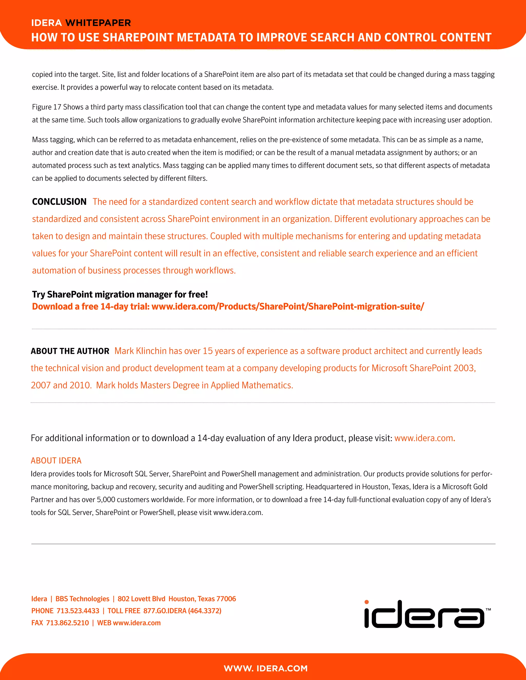 IDERA WHITEPAPER
How to Use sHarePoint Metadata to iMProve searcH and control content

copied into the target. Site, list and folder locations of a SharePoint item are also part of its metadata set that could be changed during a mass tagging
exercise. It provides a powerful way to relocate content based on its metadata.

Figure 17 Shows a third party mass classification tool that can change the content type and metadata values for many selected items and documents
at the same time. Such tools allow organizations to gradually evolve SharePoint information architecture keeping pace with increasing user adoption.

Mass tagging, which can be referred to as metadata enhancement, relies on the pre-existence of some metadata. This can be as simple as a name,
author and creation date that is auto created when the item is modified; or can be the result of a manual metadata assignment by authors; or an
automated process such as text analytics. Mass tagging can be applied many times to different document sets, so that different aspects of metadata
can be applied to documents selected by different filters.


conclUsion The need for a standardized content search and workflow dictate that metadata structures should be
standardized and consistent across SharePoint environment in an organization. Different evolutionary approaches can be
taken to design and maintain these structures. Coupled with multiple mechanisms for entering and updating metadata
values for your SharePoint content will result in an effective, consistent and reliable search experience and an efficient
automation of business processes through workflows.

try sharePoint migration manager for free!
download a free 14-day trial: www.idera.com/Products/sharePoint/sharePoint-migration-suite/



aBoUt tHe aUtHor Mark Klinchin has over 15 years of experience as a software product architect and currently leads
the technical vision and product development team at a company developing products for Microsoft SharePoint 2003,
2007 and 2010. Mark holds Masters Degree in Applied Mathematics.




For additional information or to download a 14-day evaluation of any Idera product, please visit: www.idera.com.

About IDERA
Idera provides tools for Microsoft SQL Server, SharePoint and PowerShell management and administration. Our products provide solutions for perfor-
mance monitoring, backup and recovery, security and auditing and PowerShell scripting. Headquartered in Houston, Texas, Idera is a Microsoft Gold
Partner and has over 5,000 customers worldwide. For more information, or to download a free 14-day full-functional evaluation copy of any of Idera’s
tools for SQL Server, SharePoint or PowerShell, please visit www.idera.com.




Idera | BBS Technologies | 802 Lovett Blvd Houston, Texas 77006
pHone 713.523.4433 | ToLL free 877.go.Idera (464.3372)
fax 713.862.5210 | weB www.idera.com

                                                                                                                TOOLS FOR SQL S E R V E R ,
                                                                                                              SHAREPOINT AND PO W E R S H E L L


                                                               WWW. IDERA.com
 