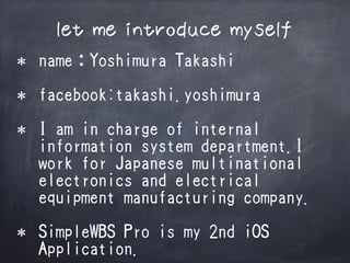 let me introduce myself
* nameYoshimura Takashi
* facebook:takashi.yoshimura
* I am in charge of internal
information system department.I
work for Japanese multinational
electronics and electrical
equipment manufacturing company.
* SimpleWBS Pro is my 2nd iOS
Application.
 