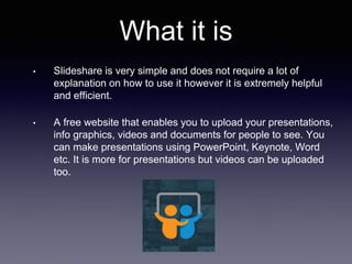 What it is
• Slideshare is very simple and does not require a lot of
explanation on how to use it however it is extremely helpful
and efficient.
• A free website that enables you to upload your presentations,
info graphics, videos and documents for people to see. You
can make presentations using PowerPoint, Keynote, Word
etc. It is more for presentations but videos can be uploaded
too.
 