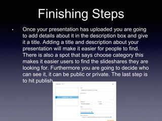 Finishing Steps
• Once your presentation has uploaded you are going
to add details about it in the description box and give
it a title. Adding a title and description about your
presentation will make it easier for people to find.
There is also a spot that says choose category this
makes it easier users to find the slideshares they are
looking for. Furthermore you are going to decide who
can see it, it can be public or private. The last step is
to hit publish.
 