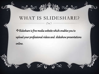 WHAT IS SLIDESHARE?
Slideshare is free media website which enables you to
uploadyour professional videos and slideshowpresentations
online.
 