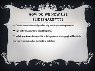 HOW DO WE NOW USE
SLIDESHARE?????
 Createa presentationout of yourbestblogposton yoursiteinpowerpoint.
 Signupforan accountandfillout theprofile.
 Includeyourkeywordsinyourtitlein thekeywordssectionso peoplewillbe ableto
findyourpresentationwhentheyfindit to slideshare.
 