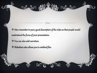 Alsoremember to put a gooddescriptionof the videoso that peoplewould
understandthe focusof yourpresentation.
You can also add narration.
Slideshare also allowsyou to embbedfiles
 