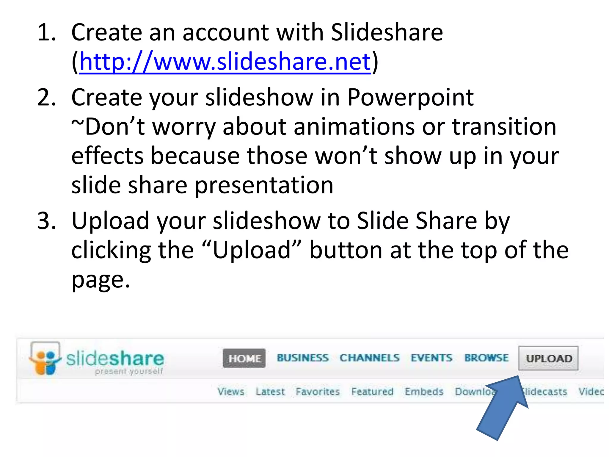 Create an account with Slideshare(http://www.slideshare.net)Create your slideshow in Powerpoint~Donât worry about animations or transition effects because those wonât show up in your slide share presentationUpload your slideshow to Slide Share by clicking the âUploadâ button at the top of the page.