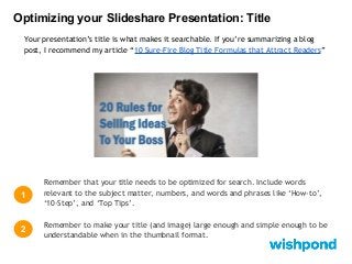 Optimizing your Slideshare Presentation: Title
Your presentation’s title is what makes it searchable. If you’re summarizing a blog
post, I recommend my article “10 Sure-Fire Blog Title Formulas that Attract Readers”

1

Remember that your title needs to be optimized for search. Include words
relevant to the subject matter, numbers, and words and phrases like ‘How-to’,
‘10-Step’, and ‘Top Tips’.

2

Remember to make your title (and image) large enough and simple enough to be
understandable when in the thumbnail format.

 
