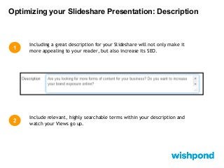 Optimizing your Slideshare Presentation: Description

1

Including a great description for your Slideshare will not only make it
more appealing to your reader, but also increase its SEO.

2

Include relevant, highly searchable terms within your description and
watch your Views go up.

 