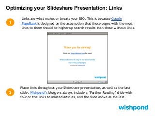 Optimizing your Slideshare Presentation: Links
1

2

Links are what makes or breaks your SEO. This is because Google
PageRank is designed on the assumption that those pages with the most
links to them should be higher up search results than those without links.

Place links throughout your Slideshare presentation, as well as the last
slide. Wishpond’s bloggers always include a ‘Further Reading’ slide with
four or five links to related articles, and the slide above as the last.

 
