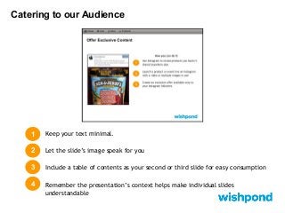 Catering to our Audience

1

Keep your text minimal.

2

Let the slide’s image speak for you

3

Include a table of contents as your second or third slide for easy consumption

4

Remember the presentation’s context helps make individual slides
understandable

 