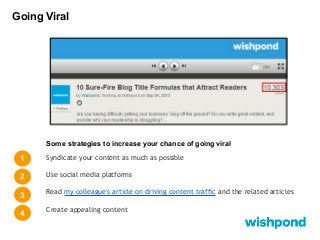 Going Viral

Some strategies to increase your chance of going viral

1

Syndicate your content as much as possible

2

Use social media platforms

3

Read my colleague's article on driving content traffic and the related articles

4

Create appealing content

 