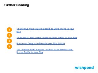 Further Reading

1
2

12 Effective Ways to Use Facebook to Drive Traffic to Your
Blog
12 Formulas: How to Use Twitter to Drive Traffic to Your Blog

3
How to use Google+ to Promote your Blog (9 tips)

4
The Ultimate Small Business Guide to Social Bookmarking:
Driving Traffic to Your Blog

 
