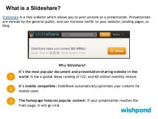 What is a Slideshare?
Slideshare is a free website which allows you to post content as a presentation. Presentations
are viewed by the general public, and can increase traffic to your website, landing pages, or
blog.

Why Slideshare?

1

It’s the most popular document and presentation-sharing website in the
world: It has a global Alexa ranking of 122, and 60 million monthly visitors

2

It’s mobile compatible: SlideShare automatically optimizes your content for
mobile users

3

The homepage features popular content: If your presentation reaches the
front page, it will go viral

 