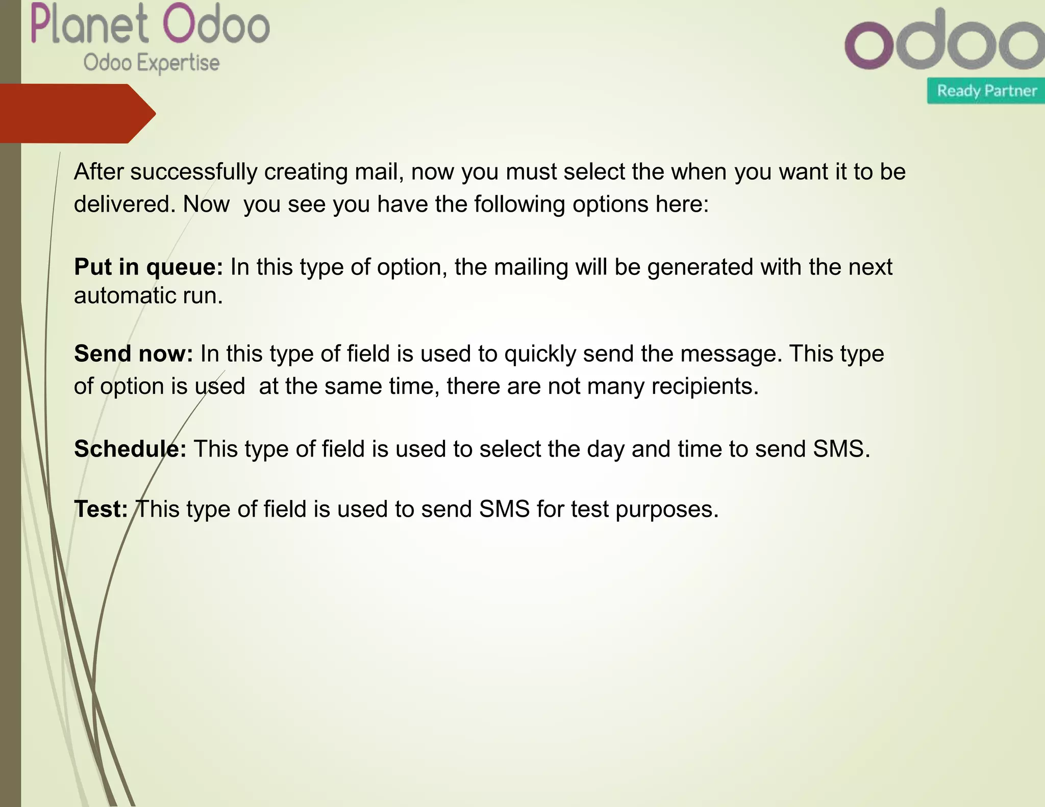 After successfully creating mail, now you must select the when you want it to be
delivered. Now you see you have the following options here:
Put in queue: In this type of option, the mailing will be generated with the next
automatic run.
Send now: In this type of field is used to quickly send the message. This type
of option is used at the same time, there are not many recipients.
Schedule: This type of field is used to select the day and time to send SMS.
Test: This type of field is used to send SMS for test purposes.
 