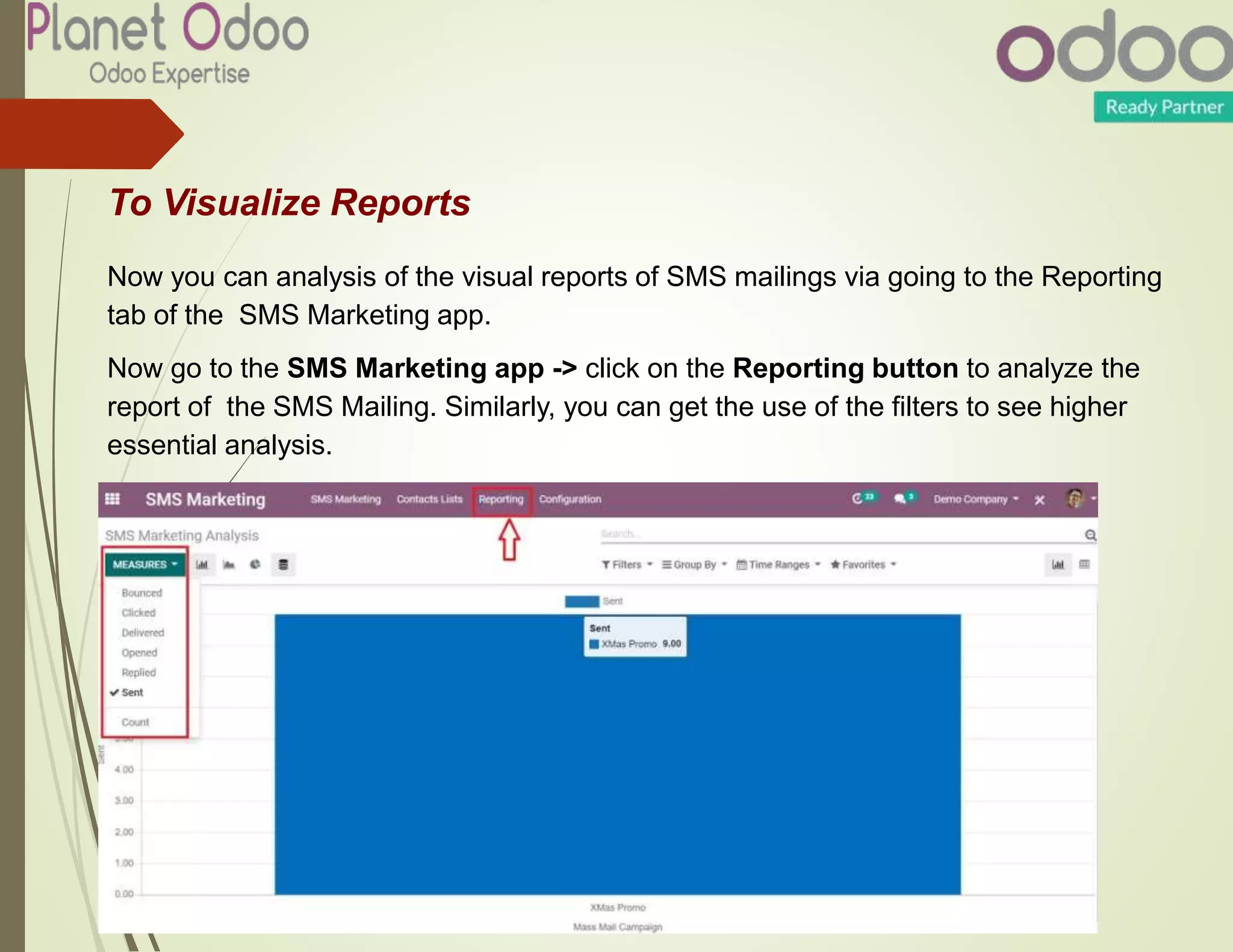 To Visualize Reports
Now you can analysis of the visual reports of SMS mailings via going to the Reporting
tab of the SMS Marketing app.
Now go to the SMS Marketing app -> click on the Reporting button to analyze the
report of the SMS Mailing. Similarly, you can get the use of the filters to see higher
essential analysis.
 