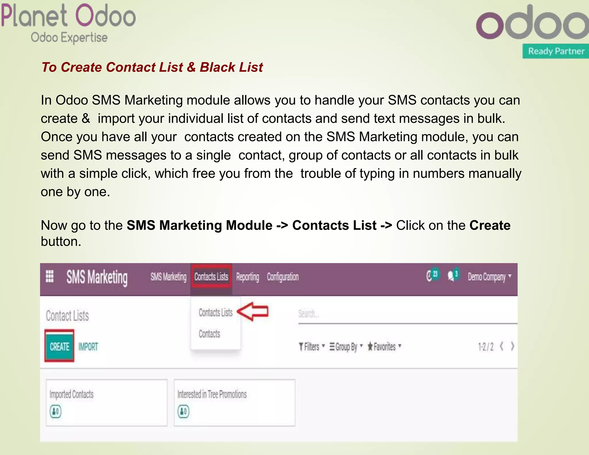 To Create Contact List & Black List
In Odoo SMS Marketing module allows you to handle your SMS contacts you can
create & import your individual list of contacts and send text messages in bulk.
Once you have all your contacts created on the SMS Marketing module, you can
send SMS messages to a single contact, group of contacts or all contacts in bulk
with a simple click, which free you from the trouble of typing in numbers manually
one by one.
Now go to the SMS Marketing Module -> Contacts List -> Click on the Create
button.
 