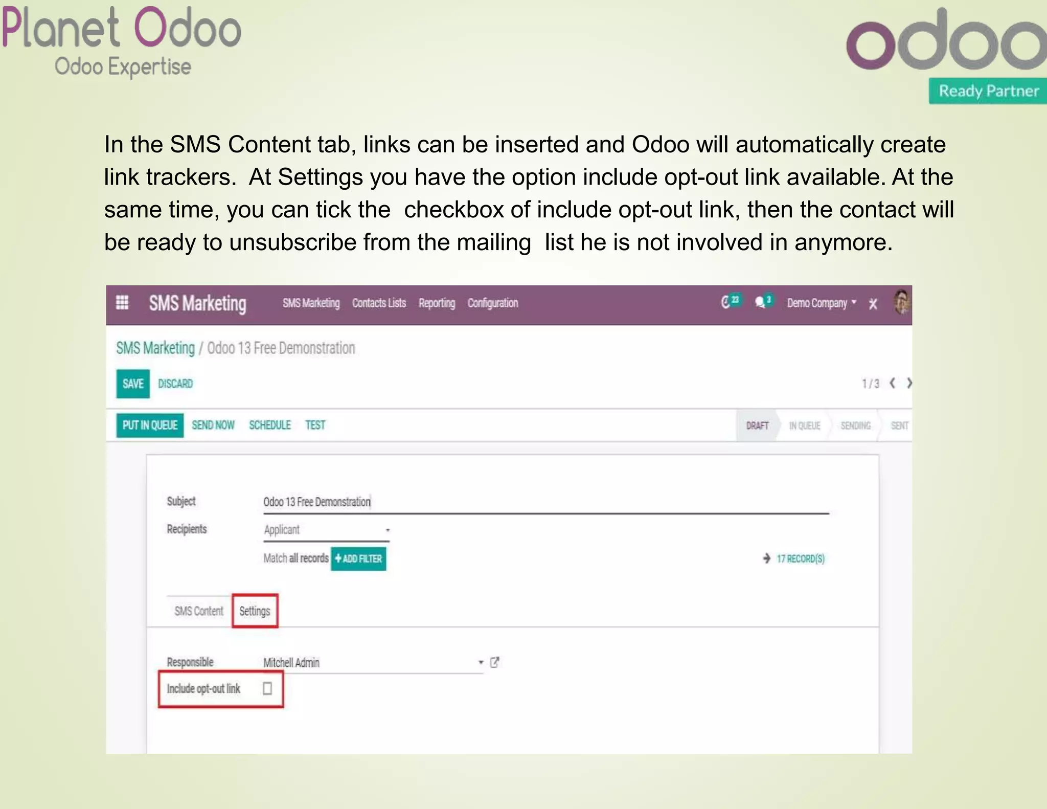 In the SMS Content tab, links can be inserted and Odoo will automatically create
link trackers. At Settings you have the option include opt-out link available. At the
same time, you can tick the checkbox of include opt-out link, then the contact will
be ready to unsubscribe from the mailing list he is not involved in anymore.
 