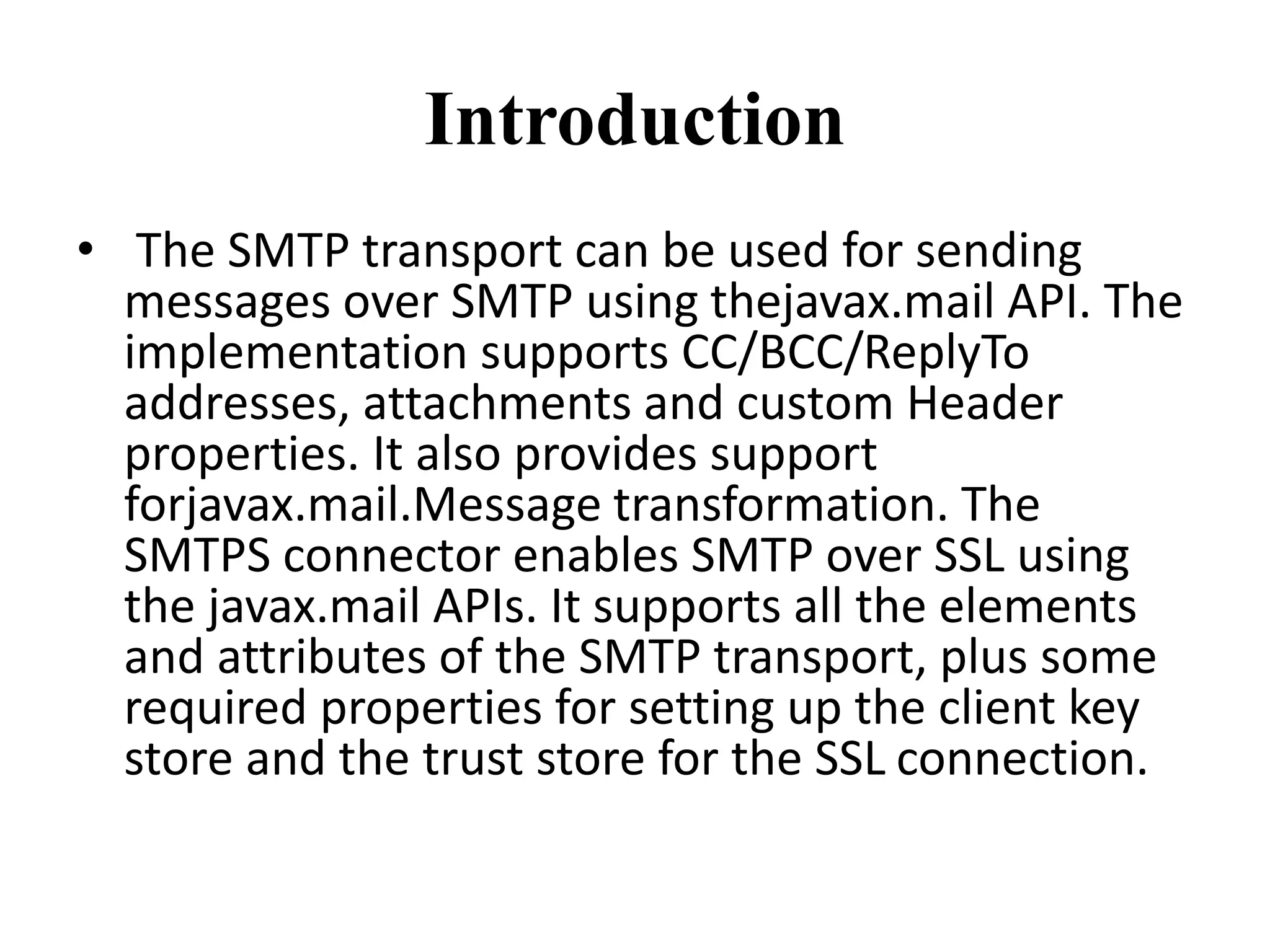 Introduction
• The SMTP transport can be used for sending
messages over SMTP using thejavax.mail API. The
implementation supports CC/BCC/ReplyTo
addresses, attachments and custom Header
properties. It also provides support
forjavax.mail.Message transformation. The
SMTPS connector enables SMTP over SSL using
the javax.mail APIs. It supports all the elements
and attributes of the SMTP transport, plus some
required properties for setting up the client key
store and the trust store for the SSL connection.
 