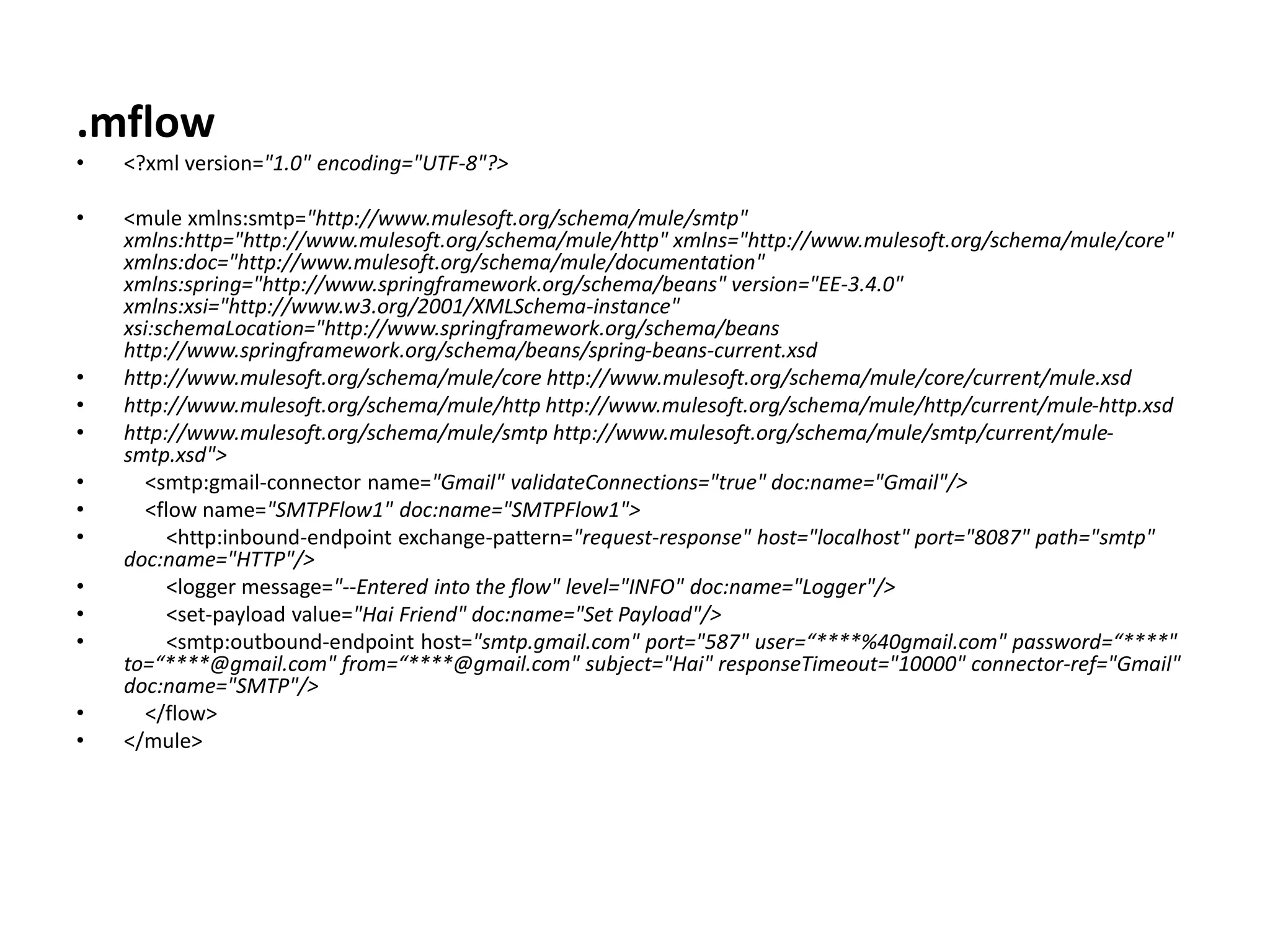 .mflow
• <?xml version="1.0" encoding="UTF-8"?>
• <mule xmlns:smtp="http://www.mulesoft.org/schema/mule/smtp"
xmlns:http="http://www.mulesoft.org/schema/mule/http" xmlns="http://www.mulesoft.org/schema/mule/core"
xmlns:doc="http://www.mulesoft.org/schema/mule/documentation"
xmlns:spring="http://www.springframework.org/schema/beans" version="EE-3.4.0"
xmlns:xsi="http://www.w3.org/2001/XMLSchema-instance"
xsi:schemaLocation="http://www.springframework.org/schema/beans
http://www.springframework.org/schema/beans/spring-beans-current.xsd
• http://www.mulesoft.org/schema/mule/core http://www.mulesoft.org/schema/mule/core/current/mule.xsd
• http://www.mulesoft.org/schema/mule/http http://www.mulesoft.org/schema/mule/http/current/mule-http.xsd
• http://www.mulesoft.org/schema/mule/smtp http://www.mulesoft.org/schema/mule/smtp/current/mule-
smtp.xsd">
• <smtp:gmail-connector name="Gmail" validateConnections="true" doc:name="Gmail"/>
• <flow name="SMTPFlow1" doc:name="SMTPFlow1">
• <http:inbound-endpoint exchange-pattern="request-response" host="localhost" port="8087" path="smtp"
doc:name="HTTP"/>
• <logger message="--Entered into the flow" level="INFO" doc:name="Logger"/>
• <set-payload value="Hai Friend" doc:name="Set Payload"/>
• <smtp:outbound-endpoint host="smtp.gmail.com" port="587" user=“****%40gmail.com" password=“****"
to=“****@gmail.com" from=“****@gmail.com" subject="Hai" responseTimeout="10000" connector-ref="Gmail"
doc:name="SMTP"/>
• </flow>
• </mule>
 