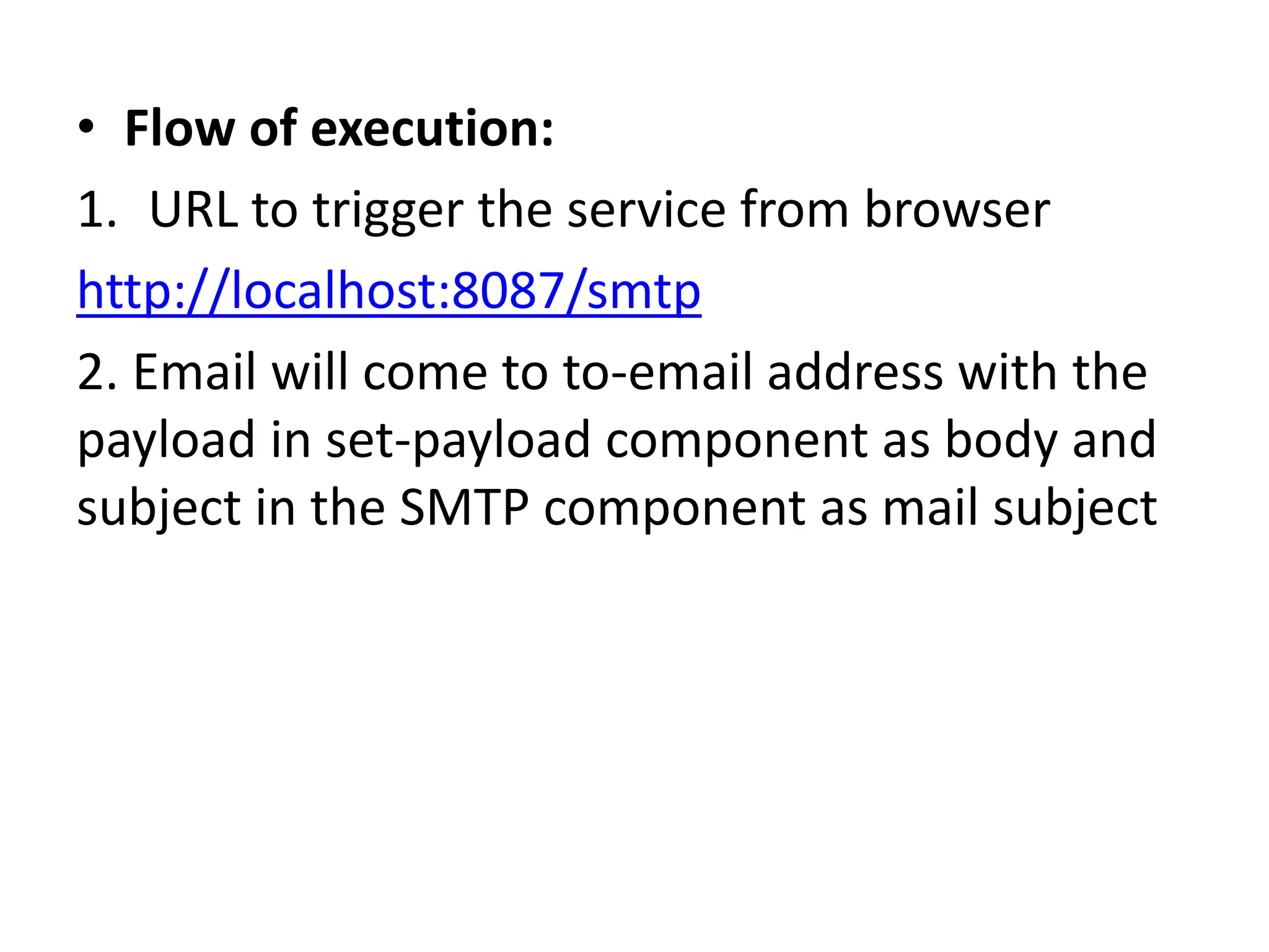 • Flow of execution:
1. URL to trigger the service from browser
http://localhost:8087/smtp
2. Email will come to to-email address with the
payload in set-payload component as body and
subject in the SMTP component as mail subject
 
