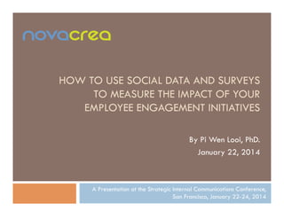 HOW TO USE SOCIAL DATA AND SURVEYS
TO MEASURE THE IMPACT OF YOUR
EMPLOYEE ENGAGEMENT INITIATIVES
By Pi Wen Looi, PhD.
January 22, 2014

A Presentation at the Strategic Internal Communications Conference,
San Francisco, January 22-24, 2014

 